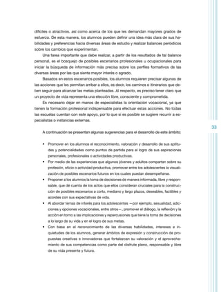 difíciles o atractivos, así como acerca de los que les demandan mayores grados de
esfuerzo. De esta manera, los alumnos pueden definir una idea más clara de sus habilidades y preferencias hacia diversas áreas de estudio y realizar balances periódicos
sobre los cambios que experimentan.
Una tarea importante que debe realizar, a partir de los resultados de tal balance
personal, es el bosquejo de posibles escenarios profesionales u ocupacionales para
iniciar la búsqueda de información más precisa sobre los perfiles formativos de las
diversas áreas por las que siente mayor interés o agrado.
Basados en estos escenarios posibles, los alumnos requieren precisar algunas de
las acciones que les permitan arribar a ellos, es decir, los caminos o itinerarios que deben seguir para alcanzar las metas planteadas. Al respecto, es preciso tener claro que
un proyecto de vida representa una elección libre, consciente y comprometida.
Es necesario dejar en manos de especialistas la orientación vocacional, ya que
tienen la formación profesional indispensable para efectuar estas acciones. No todas
las escuelas cuentan con este apoyo, por lo que si es posible se sugiere recurrir a especialistas o instancias externas.

33
A continuación se presentan algunas sugerencias para el desarrollo de este ámbito:
•	 Promover en los alumnos el reconocimiento, valoración y desarrollo de sus aptitudes y potencialidades como puntos de partida para el logro de sus aspiraciones
personales, profesionales o actividades productivas.

•	 Por medio de las experiencias que algunos jóvenes y adultos compartan sobre su
profesión, oficio o actividad productiva, promover entre los adolescentes la visualización de posibles escenarios futuros en los cuales puedan desempeñarse.

•	 Proponer a los alumnos la toma de decisiones de manera informada, libre y responsable, que dé cuenta de los actos que ellos consideran cruciales para la construcción de posibles escenarios a corto, mediano y largo plazos, deseables, factibles y
acordes con sus expectativas de vida.

•	 Al abordar temas de interés para los adolescentes —por ejemplo, sexualidad, adicciones y opciones vocacionales, entre otros­ , promover el diálogo, la reflexión y la
—
­
acción en torno a las implicaciones y repercusiones que tiene la toma de decisiones
a lo largo de su vida y en el logro de sus metas.

•	 Con base en el reconocimiento de las diversas habilidades, intereses e in­
quietudes de los alumnos, generar ámbitos de expresión y construcción de propuestas creativas e innovadoras que fortalezcan su valoración y el aprovechamiento de sus competencias como parte del disfrute pleno, responsable y libre
de su vida presente y futura.

 