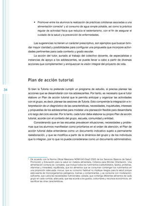 •	 Promover entre los alumnos la realización de prácticas cotidianas asociadas a una
alimentación correcta2 y al consumo de agua simple potable, así como la práctica
regular de actividad física que reduzca el sedentarismo, con el fin de asegurar el
cuidado de la salud y la prevención de enfermedades.

Las sugerencias no tienen un carácter prescriptivo, son ejemplos que buscan brindar mayor claridad y posibilidades para configurar una propuesta que incorpore actividades pertinentes para cada contexto y grado escolar.
La acción del tutor, aunado al trabajo del colectivo docente, de especialistas o
instancias de apoyo a los adolescentes, se puede llevar a cabo a partir de diversas
acciones que complementen y enriquezcan la visión integral del proyecto de vida.

Plan de acción tutorial
34

Si bien la Tutoría no pretende cumplir un programa de estudio, sí precisa planear las
acciones que se desarrollarán con los adolescentes. Por tanto, es necesario que el tutor
elabore un Plan de acción tutorial que le permita anticipar y organizar las actividades
con el grupo, es decir, planear las sesiones de Tutoría. Esto comprende la integración e interpretación de un diagnóstico de las características, necesidades, inquietudes, intereses
y propuestas de los adolescentes para modelar una planeación flexible para desarrollarla
a lo largo del ciclo escolar. Por lo tanto, cada tutor debe elaborar su propio Plan de acción
tutorial, acorde con el contexto del grupo, escuela, comunidad y entidad.
Considerando que en las escuelas prevalecen situaciones, necesidades y problemas que los alumnos manifiestan como prioritarios en el orden de atención, el Plan de
acción tutorial debe entenderse como un documento indicativo sujeto a permanente
reelaboración, y que se modifica a partir de la dinámica del grupo y de los individuos
que lo integran, por lo que no puede considerarse como un documento administrativo.

	 De acuerdo con la Norma Oficial Mexicana Nom-043-Ssa2-2005 de los Servicios Básicos de Salud.
Promoción y Educación para la salud en materia alimentaria. Criterios para Brindar Orientación. Una
alimentación correcta es: completa, que incluye todos los nutrimentos (carbohidratos, lípidos, proteínas,
vitaminas y minerales); equilibrada, que los alimentos que se consuman contengan los nutrimentos en
una proporción adecuada; inocua, que su consumo habitual no implique riesgos para la salud porque
está exenta de microorganismos patógenos, toxinas y contaminantes, y se consume con moderación;
suficiente, que cubra las necesidades nutricionales; variada, que contenga diferentes alimentos de cada
grupo en cada comida; adecuada, que sea acorde a los gustos, costumbres y recursos económicos, sin
sacrificar las otras características.

2

 