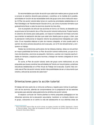 Es recomendable que el plan de acción que cada tutor realice para su grupo se dé
a conocer al colectivo docente para precisar y coordinar, en la medida de lo posible,
actividades en función de las necesidades tanto del grupo como de la institución escolar. El Plan de acción tutorial debe tomar en cuenta las prioridades establecidas en el
Plan Estratégico de Transformación Escolar (pete), así como el proceso formativo que
gradualmente llevan a cabo los alumnos durante los tres años.
Con el propósito de articular las acciones en torno a la Tutoría, es deseable que
se promueva la formulación de un Plan de acción tutorial institucional. Puede hacerlo
el colectivo de tutores para cada grado, con base en la detección de líneas comunes
que orienten la realización del plan que cada tutor diseña para su grupo, o bien, que
la planeación institucional al respecto retome las planeaciones trabajadas por cada
tutor. Si es imposible elaborar el plan de manera colegiada, el tutor puede pedir la
opinión de otros actores educativos de la escuela, con el fin de retroalimentar y enriquecer su trabajo.
Dadas las condiciones particulares de las telesecundarias, éstas se encuentran
en mayor posibilidad de formar un Plan de acción tutorial institucional, ya que el número de docentes y alumnos es pequeño. Asimismo, cuentan con mayores oportunidades en tiempos y espacios para reunirse y trabajar de manera colegiada en torno
a la Tutoría.
En suma, el Plan de acción tutorial, tanto del grupo como institucional, es una
propuesta que busca coordinar las actividades de Tutoría con los principios y prácticas
educativas establecidas en el Plan Anual de Trabajo de la escuela. Cuanto más concreto sea el Plan de acción tutorial, tendrá más posibilidades de ser un documento que
oriente y articule las acciones de cada tutor.3

Orientaciones para la acción tutorial
El trabajo del tutor parte de un clima de confianza y respeto para motivar la participación de los alumnos, además de comprometerse con la preparación de las sesiones
semanales para abordar adecuadamente los ámbitos de acción tutorial.
El espacio curricular de Tutoría plantea la misma propuesta pedagógica en los
diferentes servicios de la educación secundaria: mantener un contacto directo con
el grupo, colocando en el centro la vida del adolescente en sus distintas áreas de

3

	 Para profundizar sobre el Plan de acción tutorial, se sugiere consultar sep (2008), Orientación y Tutoría
III. Guía de trabajo. Tercer Taller de Actualización sobre los Programas de Estudio 2006. Reforma de la
Educación Secundaria, México.

35

 