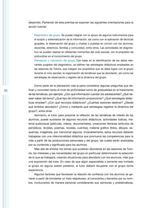 desarrollo. Partiendo de esta premisa se exponen las siguientes orientaciones para la
acción tutorial:
Diagnóstico del grupo. Se puede integrar con el apoyo de algunos instrumentos para
el acopio y sistematización de la información, así como con la aplicación de técnicas
grupales, la observación del grupo y charlas o puestas en común con los alumnos,
docentes, directivos, familias y comunidad, entre otros. Las actividades de diagnóstico se pueden realizar en diferentes momentos del ciclo escolar, con el propósito de
profundizar en el conocimiento del grupo.
Planeación y valoración del grupo. Con base en la identificación de los datos relevantes surgidos del diagnóstico, se definen las estrategias didácticas empleadas en
las sesiones de Tutoría, que integren los propósitos que se debe lograr con el grupo
durante el ciclo escolar, la organización de temáticas que se abordarán, así como las
estrategias de observación y registro de la dinámica del grupo.

Como parte de la planeación vale la pena considerar algunas preguntas que de-

36

finan y concreten tanto el nivel de profundidad como de gradualidad en el tratamiento
de las temáticas, por ejemplo: ¿Con qué información cuentan los adolescentes? ¿Qué desean saber del tema? ¿Qué tipo de información proporcionar? ¿Qué estrategias didácticas emplear? ¿Con qué recursos didácticos? ¿Cuántas sesiones destinar? ¿Desde
qué ámbitos abordarlo? ¿Cómo y mediante qué estrategias registrar la dinámica del
grupo?, entre otras.
Asimismo, el tutor, para propiciar la reflexión de las temáticas de interés de los
alumnos, puede auxiliarse de algunos recursos didácticos, actividades lúdicas, material audiovisual (películas, videos, documentales), creaciones literarias (artículos de
periódicos, revistas, poemas, novelas, cuentos), material gráfico (fotos, dibujos, esquemas, imágenes), por mencionar algunos. Invariablemente, estos recursos deberán
trabajarse con una intencionalidad didáctica que promueva las competencias para la
vida a partir de las producciones personales y del grupo, las cuales serán analizadas
por su contenido y significado para los alumnos.
Más allá de enlistar los temas que pudieran abordarse en las sesiones de Tutoría, los intereses y las necesidades del grupo en particular determinarán la selección
de lo que se trabajará, creando situaciones para abordarlo con los alumnos, más que
una exposición del tutor. En caso de que algún especialista o ponente sea invitado
al grupo en alguna sesión posterior, el tutor deberá recuperar con el grupo dicha
experiencia.
Algunos factores que favorecen la relación de confianza con los alumnos se generan a partir de brindarles un trato respetuoso, al conocerlos y llamarlos por su nombre, involucrarlos de manera personal considerando sus opiniones y problemáticas,

 