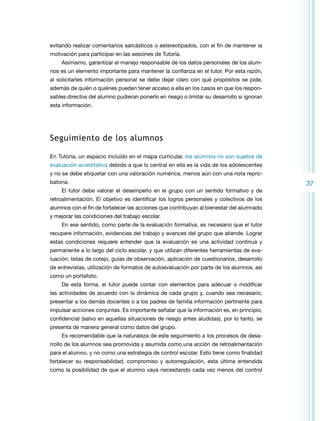 evitando realizar comentarios sarcásticos o estereotipados, con el fin de mantener la
motivación para participar en las sesiones de Tutoría.
Asimismo, garantizar el manejo responsable de los datos personales de los alumnos es un elemento importante para mantener la confianza en el tutor. Por esta razón,
al solicitarles información personal se debe dejar claro con qué propósitos se pide,
además de quién o quiénes pueden tener acceso a ella en los casos en que los responsables directos del alumno pudieran ponerlo en riesgo o limitar su desarrollo si ignoran
esta información.

Seguimiento de los alumnos
En Tutoría, un espacio incluido en el mapa curricular, los alumnos no son sujetos de
evaluación acreditativa debido a que lo central en ella es la vida de los adolescentes
y no se debe etiquetar con una valoración numérica, menos aún con una nota reprobatoria.
El tutor debe valorar el desempeño en el grupo con un sentido formativo y de
retroalimentación. El objetivo es identificar los logros personales y colectivos de los
alumnos con el fin de fortalecer las acciones que contribuyan al bienestar del alumnado
y mejorar las condiciones del trabajo escolar.
En ese sentido, como parte de la evaluación formativa, es necesario que el tutor
recupere información, evidencias del trabajo y avances del grupo que atiende. Lograr
estas condiciones requiere entender que la evaluación es una actividad continua y
permanente a lo largo del ciclo escolar, y que utilizan diferentes herramientas de evaluación: listas de cotejo, guías de observación, aplicación de cuestionarios, desarrollo
de entrevistas, utilización de formatos de autoevaluación por parte de los alumnos, así
como un portafolio.
De esta forma, el tutor puede contar con elementos para adecuar o modificar
las actividades de acuerdo con la dinámica de cada grupo y, cuando sea necesario,
presentar a los demás docentes o a los padres de familia información pertinente para
impulsar acciones conjuntas. Es importante señalar que la información es, en principio,
confidencial (salvo en aquellas situaciones de riesgo antes aludidas), por lo tanto, se
presenta de manera general como datos del grupo.
Es recomendable que la naturaleza de este seguimiento a los procesos de desarrollo de los alumnos sea promovida y asumida como una acción de retroalimentación
para el alumno, y no como una estrategia de control escolar. Esto tiene como finalidad
fortalecer su responsabilidad, compromiso y autorregulación, esta última entendida
como la posibilidad de que el alumno vaya necesitando cada vez menos del control

37

 