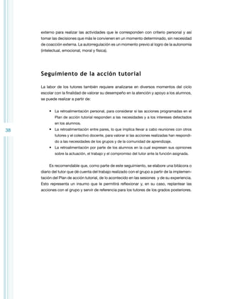 externo para realizar las actividades que le corresponden con criterio personal y así
tomar las decisiones que más le convienen en un momento determinado, sin necesidad
de coacción externa. La autorregulación es un momento previo al logro de la autonomía
(intelectual, emocional, moral y física).

Seguimiento de la acción tutorial
La labor de los tutores también requiere analizarse en diversos momentos del ciclo
escolar con la finalidad de valorar su desempeño en la atención y apoyo a los alumnos,
se puede realizar a partir de:
•	 La retroalimentación personal, para considerar si las acciones programadas en el
Plan de acción tutorial responden a las necesidades y a los intereses detectados
en los alumnos.

38

•	 La retroalimentación entre pares, lo que implica llevar a cabo reuniones con otros
tutores y el colectivo docente, para valorar si las acciones realizadas han respondido a las necesidades de los grupos y de la comunidad de aprendizaje.

•	 La retroalimentación por parte de los alumnos en la cual expresen sus opiniones
sobre la actuación, el trabajo y el compromiso del tutor ante la función asignada.

Es recomendable que, como parte de este seguimiento, se elabore una bitácora o
diario del tutor que dé cuenta del trabajo realizado con el grupo a partir de la implementación del Plan de acción tutorial, de lo acontecido en las sesiones y de su experiencia.
Esto representa un insumo que le permitirá reflexionar y, en su caso, replantear las
acciones con el grupo y servir de referencia para los tutores de los grados posteriores.

 