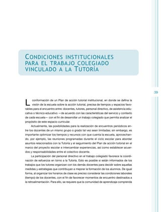 C ondiciones

institucionales
para el trabajo colegiado
vinculado a la T utoría

39

L

conformación de un Plan de acción tutorial institucional, en donde se defina la
visión de la escuela sobre la acción tutorial, precisa de tiempos y espacios favo-

rables para el encuentro entre: docentes, tutores, personal directivo, de asistencia educativa o técnico educativo —de acuerdo con las características del servicio y contexto
de cada escuela— con el fin de desarrollar un trabajo colegiado que permita analizar el
propósito de este espacio curricular.
Actualmente, las posibilidades para la realización de encuentros periódicos entre los docentes de un mismo grupo o grado tal vez sean limitadas; sin embargo, es
importante optimizar los tiempos y recursos con que cuenta la escuela, aprovechando, por ejemplo, las reuniones programadas durante el ciclo escolar para abordar
asuntos relacionados con la Tutoría y el seguimiento del Plan de acción tutorial en el
marco del proyecto escolar e intercambiar experiencias, así como establecer acuerdos y responsabilidades entre el colectivo docente.
La participación del personal directivo en el trabajo colegiado favorece la coordinación de esfuerzos en torno a la Tutoría. Esto es posible si están informados de los
trabajos que los tutores organizan con los demás docentes para decidir sobre aquellas
medidas y estrategias que contribuyan a mejorar la formación de los alumnos. De igual
forma, al organizar los horarios de clase es preciso considerar las condiciones laborales
(tiempo) de los docentes, con el fin de favorecer momentos de encuentro destinados a
la retroalimentación. Para ello, se requiere que la comunidad de aprendizaje comprenda

 