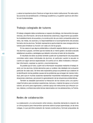 y valore la importancia de la Tutoría en el logro de la misión institucional. Por esta razón,
las acciones de sensibilización, el liderazgo académico y la gestión oportuna del director son fundamentales

Trabajo colegiado de tutores
El trabajo colegiado debe considerarse un espacio de diálogo, de intercambio de experiencias y de información, de toma de decisiones colectivas y seguimiento que posibilite el establecimiento de acuerdos y la construcción de una visión compartida sobre los
retos, las metas, los avances y la responsabilidad en el acompañamiento del proceso
formativo de los alumnos. También representa la oportunidad de crear sinergia entre los
tutores para fortalecer su función con cada uno de los grupos.
En los casos en que alguna problemática o situación especial afecte en general a varios alumnos o grupos, conviene que los tutores de un mismo grado o de toda la escuela

40

establezcan acuerdos y estrategias que deberán comunicar al resto de los docentes.
El resultado de estos acuerdos también puede ser la presentación de propuestas
concretas sobre casos individuales de alumnos, en particular cuando la escuela no
cuente con algún servicio especializado. Si cuenta con él, debe invitársele a intercambiar información, expresar su opinión y recomendaciones.
Es posible que el tutor, a partir de la información recopilada mediante el trabajo directo con los alumnos, brinde elementos para un análisis más detallado de la situación
particular de cada caso. Se tiene esta expectativa porque se pretende que colabore en
la identificación de las posibles causas de los problemas que emergen de manera individual, pero que en muchas ocasiones representan importantes indicadores para corregir
situaciones colectivas y así prevenir la generalización de las situaciones problemáticas.
También es deseable aprovechar la interacción de los tutores como una oportunidad formativa para socializar experiencias, lecturas y material de apoyo a la función
tutorial, así como para organizarse y solicitar apoyo de instituciones que ofrezcan cursos, talleres y conferencias sobre temas relacionados con los adolescentes y la Tutoría.

Redes de colaboración
La colaboración y la comunicación entre tutores y docentes demanda la creación de
un clima propicio para intercambiar opiniones sobre el propio aprendizaje y el de otros
colegas, lo que permitirá analizarlo de manera constructiva y formular propuestas de

 
