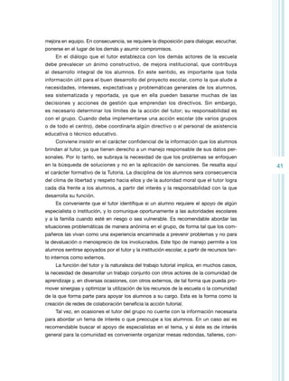 mejora en equipo. En consecuencia, se requiere la disposición para dialogar, escuchar,
ponerse en el lugar de los demás y asumir compromisos.
En el diálogo que el tutor establezca con los demás actores de la escuela
debe prevalecer un ánimo constructivo, de mejora institucional, que contribuya
al desarrollo integral de los alumnos. En este sentido, es importante que toda
información útil para el buen desarrollo del proyecto escolar, como la que alude a
necesidades, intereses, expectativas y problemáticas generales de los alumnos,
sea sistematizada y reportada, ya que en ella pueden basarse muchas de las
decisiones y acciones de gestión que emprendan los directivos. Sin embargo,
es necesario determinar los límites de la acción del tutor; su responsabilidad es
con el grupo. Cuando deba implementarse una acción escolar (de varios grupos
o de todo el centro), debe coordinarla algún directivo o el personal de asistencia
educativa o técnico educativo.
Conviene insistir en el carácter confidencial de la información que los alumnos
brindan al tutor, ya que tienen derecho a un manejo responsable de sus datos personales. Por lo tanto, se subraya la necesidad de que los problemas se enfoquen
en la búsqueda de soluciones y no en la aplicación de sanciones. Se resalta aquí
el carácter formativo de la Tutoría. La disciplina de los alumnos sera consecuencia
del clima de libertad y respeto hacia ellos y de la autoridad moral que el tutor logra
cada día frente a los alumnos, a partir del interés y la responsabilidad con la que
desarrolla su función.
Es conveniente que el tutor identifique si un alumno requiere el apoyo de algún
especialista o institución, y lo comunique oportunamente a las autoridades escolares
y a la familia cuando esté en riesgo o sea vulnerable. Es recomendable abordar las
situaciones problemáticas de manera anónima en el grupo, de forma tal que los compañeros las vivan como una experiencia encaminada a prevenir problemas y no para
la devaluación o menosprecio de los involucrados. Este tipo de manejo permite a los
alumnos sentirse apoyados por el tutor y la institución escolar, a partir de recursos tanto internos como externos.
La función del tutor y la naturaleza del trabajo tutorial implica, en muchos casos,
la necesidad de desarrollar un trabajo conjunto con otros actores de la comunidad de
aprendizaje y, en diversas ocasiones, con otros externos, de tal forma que pueda promover sinergias y optimizar la utilización de los recursos de la escuela o la comunidad
de la que forma parte para apoyar los alumnos a su cargo. Esta es la forma como la
creación de redes de colaboración beneficia la acción tutorial.
Tal vez, en ocasiones el tutor del grupo no cuente con la información necesaria
para abordar un tema de interés o que preocupe a los alumnos. En un caso así es
recomendable buscar el apoyo de especialistas en el tema, y si éste es de interés
general para la comunidad es conveniente organizar mesas redondas, talleres, con-

41

 