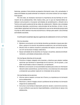 ferencias, paneles o foros donde se presente información veraz, útil y actualizada. A
estas actividades se puede extender la invitación a los otros tutores con sus respectivos grupos.
Por otro lado, es necesario reconocer la importancia de las familias en la formación de los adolescentes. Esto implica retos, por lo que es imprescindible establecer comunicación e incorporar actividades de sensibilización y difusión de la
Tutoría como parte sustancial de las redes de colaboración. Debido a las complejas
condiciones laborales, económicas o estructurales de las familias, el tutor y la escuela deben replantear las formas de colaboración que se les demanda porque para
muchas es difícil destinar recursos económicos o tiempo para asistir a las diversas
actividades escolares.
A continuación se plantean algunas sugerencias de colaboración en torno a la Tutoría:
Con los docentes:
•	 Mantener comunicación con los demás docentes que atienden el grupo para iden-

42

tificar y apoyar en la solución de problemas académicos y de convivencia escolar.

•	 Difundir entre el colectivo docente la propuesta del espacio curricular de Tutoría
con el fin de favorecer el trabajo colaborativo.

•	 Apoyar actividades de los docentes con el grupo: encuentros, sesiones de retroalimentación y actividades extraescolares, entre otras.

Con las figuras directivas de la escuela:
•	 Promover el trabajo colegiado entre docentes y directivos para adoptar medidas
oportunas que favorezcan el aprendizaje de los alumnos y de los grupos, y que
estén encaminadas a reducir la deserción y la reprobación.

•	 Mantener comunicación con las autoridades escolares para contar con información
relevante sobre características, acontecimientos y circunstancias de la vida escolar
y extraescolar que pudieran repercutir en el bienestar de los alumnos.

Con las familias de los alumnos:
•	 Informar sobre el espacio curricular de la Tutoría y su importancia en la formación
de los adolescentes.

•	 Reconocer y valorar el bagaje cultural o profesional de las familias en la formación
integral de los adolescentes.

•	 Comunicar a las familias el desempeño personal, escolar y social de los alumnos,
lo que contribuirá a que asuman responsabilidades y compromisos en apoyo a los
adolescentes.

 