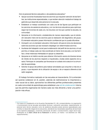 Con el personal técnico educativo o de asistencia educativa:4
•	 Apoyar acciones focalizadas hacia los alumnos que requieren atención de las familias, las instituciones especializadas, o que reciben atención mediante el trabajo de
gabinete que desarrolla este personal en la escuela.

•	 Establecer un trabajo coordinado con cada una de las figuras que participan en
los servicios de asistencia educativa y con los técnicos educativos para optimizar,
según las funciones de cada uno, los recursos con los que cuentan la escuela y la
comunidad.

•	 Apoyarse en la información, empleándola de manera responsable, que el orientador educativo tiene de los alumnos para la realización del diagnóstico del grupo.
El orientador educativo posee información confidencial que no puede difundirse.

•	 Compartir con el orientador educativo información útil para la toma de decisiones
sobre las acciones que sea necesario desplegar con determinados alumnos.

•	 Auxiliarse del trabajador social para la elaboración del perfil de los alumnos, el cual
permita un trabajo cada vez más coordinado al interior de la escuela y con las familias u otras instancias interesadas en apoyar su desarrollo.

•	 Apoyarse en el médico escolar para obtener información acerca de diversos temas
de interés de los alumnos respecto a inquietudes y dudas sobre aspectos de su
salud. Participar en campañas que favorezcan el cuidado de la salud en la comunidad de aprendizaje.

•	 Solicitar el apoyo del prefecto para realizar actividades que conjunten a más de un
grupo, o que requieran de la utilización de equipo o de un espacio diferente al del
salón asignado.

El trabajo formativo realizado en las escuelas es trascendente. Si lo entienden
así quienes colaboran en él, podrán, además de redimensionar la importancia y
valor social de su labor, aprovechar los diferentes perfiles profesionales presentes
en cada comunidad de aprendizaje para establecer una red de colaboración interna
que les permita organizarse de manera cada vez más eficiente y tener una participación más eficaz.

	 Con base en lo establecido en los Acuerdos Secretariales 97 y 98, correspondientes a la organización
y funcionamiento de las escuelas secundarias técnicas y educación secundaria, respectivamente, el
personal tanto técnico educativo como de asistencia educativa presta servicios especializados para
contribuir al desarrollo integral de los educandos, atendiendo las necesidades específicas del alumnado
en los aspectos pedagógico, vocacional, psicosocial, de salud o socioeconómico, según sea el caso.
(Publicados en el Diario Oficial de la Federación el viernes y el martes 7 de diciembre de 1982,
respectivamente.)

4

43

 