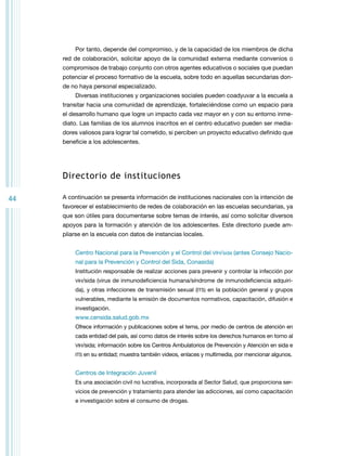 Por tanto, depende del compromiso, y de la capacidad de los miembros de dicha
red de colaboración, solicitar apoyo de la comunidad externa mediante convenios o
compromisos de trabajo conjunto con otros agentes educativos o sociales que puedan
potenciar el proceso formativo de la escuela, sobre todo en aquellas secundarias donde no haya personal especializado.
Diversas instituciones y organizaciones sociales pueden coadyuvar a la escuela a
transitar hacia una comunidad de aprendizaje, fortaleciéndose como un espacio para
el desarrollo humano que logre un impacto cada vez mayor en y con su entorno inmediato. Las familias de los alumnos inscritos en el centro educativo pueden ser mediadores valiosos para lograr tal cometido, si perciben un proyecto educativo definido que
beneficie a los adolescentes.

Directorio de instituciones
44

A continuación se presenta información de instituciones nacionales con la intención de
favorecer el establecimiento de redes de colaboración en las escuelas secundarias, ya
que son útiles para documentarse sobre temas de interés, así como solicitar diversos
apoyos para la formación y atención de los adolescentes. Este directorio puede ampliarse en la escuela con datos de instancias locales.
Centro Nacional para la Prevención y el Control del VIH/sida (antes Consejo Nacional para la Prevención y Control del Sida, Conasida)
Institución responsable de realizar acciones para prevenir y controlar la infección por
vih/sida

(virus de inmunodeficiencia humana/síndrome de inmunodeficiencia adquiri-

da), y otras infecciones de transmisión sexual (ITS) en la población general y grupos
vulnerables, mediante la emisión de documentos normativos, capacitación, difusión e
investigación.

www.censida.salud.gob.mx
Ofrece información y publicaciones sobre el tema, por medio de centros de atención en
cada entidad del país, así como datos de interés sobre los derechos humanos en torno al
VIH/sida; información sobre los Centros Ambulatorios de Prevención y Atención en sida e
ITS en su entidad; muestra también videos, enlaces y multimedia, por mencionar algunos.

Centros de Integración Juvenil
Es una asociación civil no lucrativa, incorporada al Sector Salud, que proporciona servicios de prevención y tratamiento para atender las adicciones, así como capacitación
e investigación sobre el consumo de drogas.

 
