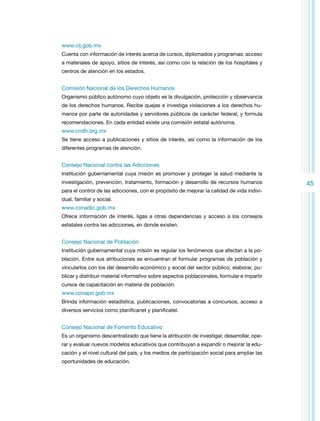 www.cij.gob.mx
Cuenta con información de interés acerca de cursos, diplomados y programas; acceso
a materiales de apoyo, sitios de interés, así como con la relación de los hospitales y
centros de atención en los estados.

Comisión Nacional de los Derechos Humanos
Organismo público autónomo cuyo objeto es la divulgación, protección y observancia
de los derechos humanos. Recibe quejas e investiga violaciones a los derechos humanos por parte de autoridades y servidores públicos de carácter federal, y formula
recomendaciones. En cada entidad existe una comisión estatal autónoma.

www.cndh.org.mx
Se tiene acceso a publicaciones y sitios de interés, así como la información de los
diferentes programas de atención.

Consejo Nacional contra las Adicciones
Institución gubernamental cuya misión es promover y proteger la salud mediante la
investigación, prevención, tratamiento, formación y desarrollo de recursos humanos
para el control de las adicciones, con el propósito de mejorar la calidad de vida individual, familiar y social.

www.conadic.gob.mx
Ofrece información de interés, ligas a otras dependencias y acceso a los consejos
estatales contra las adicciones, en donde existen.

Consejo Nacional de Población
Institución gubernamental cuya misión es regular los fenómenos que afectan a la población. Entre sus atribuciones se encuentran el formular programas de población y
vincularlos con los del desarrollo económico y social del sector público, elaborar, publicar y distribuir material informativo sobre aspectos poblacionales, formular e impartir
cursos de capacitación en materia de población.

www.conapo.gob.mx
Brinda información estadística, publicaciones, convocatorias a concursos, acceso a
diversos servicios como planificanet y planificatel.

Consejo Nacional de Fomento Educativo
Es un organismo descentralizado que tiene la atribución de investigar, desarrollar, operar y evaluar nuevos modelos educativos que contribuyan a expandir o mejorar la educación y el nivel cultural del país, y los medios de participación social para ampliar las
oportunidades de educación.

45

 