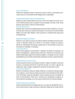 www.conafe.gob.mx
Proporciona materiales de apoyo, referencias a sitios de interés, convocatorias a concursos, así como la información de las delegaciones en cada estado.

Consejo Nacional para Prevenir la Discriminación
Organismo público descentralizado que busca, entre otros objetivos, formular y promover políticas públicas para la igualdad de oportunidades y de trato a favor de las
personas, para prevenir y eliminar la discriminación.

www.conapred.org.mx
Presenta notas e información destacada sobre la discriminación en México y el mundo,
brinda acceso a ediciones y estudios del Conapred, como la serie de cuentos infantiles
Kipatla, que si bien están dirigidos a niños, puede ser un material de gran apoyo para
los adolescentes.

Desarrollo Integral de la Familia
Institución cuya misión es conducir las políticas públicas de asistencia social que pro-

46

muevan el desarrollo integral de la familia y la comunidad, combatan las causas y
efectos de vulnerabilidad, para generar capital social. En cada entidad se cuenta con
los sistemas DIF estatales y municipales.

www.dif.sip.gob.mx
Informa sobre programas de alimentación y desarrollo comunitario, de protección a la
familia, de rehabilitación y asistencia social, entre otros. Presenta cómo acercarse a las
políticas asistenciales propias de los sistemas estatales y municipales, así como noticias
sobresalientes que en el ámbito nacional estén impactando a la niñez y juventud mexicana.

Instituto Mexicano de la Juventud
Institución gubernamental cuyo propósito es definir y aplicar una política nacional de
juventud e incorporarla plenamente al desarrollo del país, en cuanto a aspectos de
organización, salud, empleo y capacitación, prevención de adicciones y otros.

www.imjuventud.gob.mx
Muestra convocatorias, enlaces de utilidad, boletines y la consulta de diversos programas y espacios, como la bolsa de trabajo para jóvenes, la Encuesta Nacional de Violencia en el Noviazgo, becas de capacitación, acceso a diversos servicios, por ejemplo: el
centro de documentación, Poder Joven, mecanismos de participación ciudadana, clínica de atención psicológica, así como acceso al directorio de los institutos estatales.

Instituto Nacional de las Mujeres
Institución gubernamental que trabaja para crear una cultura de igualdad libre de violencia y discriminación capaz de propiciar el desarrollo integral de las mujeres; permitir

 