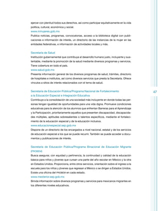 ejercer con plenitud todos sus derechos, así como participar equitativamente en la vida
política, cultural, económica y social.

www.inmujeres.gob.mx
Publica noticias, programas, convocatorias, acceso a la biblioteca digital con publicaciones e información de interés, un directorio de las instancias de la mujer en las
entidades federativas, e información de actividades locales y más.

Secretaría de Salud
Institución gubernamental que contribuye al desarrollo humano justo, incluyente y sustentable, mediante la promoción de la salud mediante diversos programas y servicios.
Tiene cobertura en todo el país.

www.salud.gob.mx
Presenta información general de los diversos programas de salud, trámites, directorio
de hospitales e institutos, así como diversos servicios que presta la Secretaría. Ofrece
vínculos a sitios de interés relacionados con el tema de salud.

Secretaría de Educación Pública/Programa Nacional de Fortalecimiento
a la Educación Especial e Integración Educativa
Contribuye a la consolidación de una sociedad más incluyente en donde todas las personas tengan igualdad de oportunidades para una vida digna. Promueve condiciones
educativas para la atención de los alumnos que enfrentan Barreras para el Aprendizaje
y la Participación, prioritariamente aquellos que presenten discapacidad, discapacidades múltiples, aptitudes sobresalientes o talentos específicos, mediante el fortalecimiento de la educación especial y de la educación inclusiva.

www.educacionespecial.sep.gob.mx
Dispone de un directorio de los encargados a nivel nacional, estatal y de los servicios
de educación especial a los que se puede recurrir. También se puede acceder a documentos y publicaciones de interés.

Secretaría de Educación Pública/Programa Binacional de Educación Migrante
(PROBEM)
Busca asegurar, con equidad y pertinencia, la continuidad y calidad de la educación
básica para niños y jóvenes que cursan una parte del año escolar en México y la otra
en Estados Unidos. Proporciona, entre otros servicios, orientación sobre el ingreso a la
escuela para los niños y jóvenes que regresan a México o se dirigen a Estados Unidos.
Existe una oficina del PROBEM en cada estado.

www.mexterior.sep.gob.mx
Brinda información sobre diversos programas y servicios para mexicanos migrantes en
los diferentes niveles educativos.

47

 