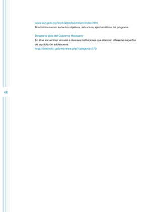 www.sep.gob.mx/work/appsite/probem/index.html
Brinda información sobre los objetivos, estructura, ejes temáticos del programa.

Directorio Web del Gobierno Mexicano
En él se encuentran vínculos a diversas instituciones que atienden diferentes aspectos
de la población adolescente.

http://directorio.gob.mx/www.php?categoria=370

48

 