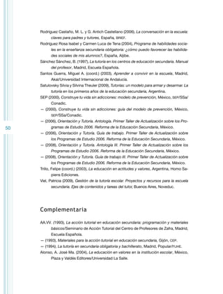 Rodríguez Castaño, M. L. y G. Antich Castellano (2006), La conversación en la escuela:
claves para padres y tutores, España, BRIEF.
Rodríguez Rosa Isabel y Carmen Luca de Tena (2004), Programa de habilidades sociales en la enseñanza secundaria obligatoria: ¿cómo puedo favorecer las habilidades sociales de mis alumnos?, España, Aljibe.
Sánchez Sánchez, B. (1997), La tutoría en los centros de educación secundaria. Manual
del profesor, Madrid, Escuela Española.
Santos Guerra, Miguel A. (coord.) (2003), Aprender a convivir en la escuela, Madrid,
Akal/Universidad Internacional de Andalucía.
Satulovsky Silvia y Silvina Theuler (2009), Tutorías: un modelo para armar y desarmar. La
tutoría en los primeros años de la educación secundaria, Argentina.
SEP (2000), Construye tu vida sin adicciones: modelo de prevención, México, SEP/SSa/
Conadic.
— (2000), Construye tu vida sin adicciones: guía del modelo de prevención, México,
SEP/SSa/Conadic.

— (2006), Orientación y Tutoría. Antología. Primer Taller de Actualización sobre los Pro-

50

gramas de Estudio 2006. Reforma de la Educación Secundaria, México.
— (2006), Orientación y Tutoría. Guía de trabajo. Primer Taller de Actualización sobre
los Programas de Estudio 2006. Reforma de la Educación Secundaria, México.
— (2008), Orientación y Tutoría. Antología III. Primer Taller de Actualización sobre los
Programas de Estudio 2006. Reforma de la Educación Secundaria, México.
— (2008), Orientación y Tutoría. Guía de trabajo III. Primer Taller de Actualización sobre
los Programas de Estudio 2006. Reforma de la Educación Secundaria, México.
Trillo, Felipe (coord.) (2003), La educación en actitudes y valores, Argentina, Homo Sapiens Ediciones.
Viel, Patricia (2009), Gestión de la tutoría escolar. Proyectos y recursos para la escuela
secundaria. Ejes de contenidos y tareas del tutor, Buenos Aires, Noveduc.

Complementaria
AA.VV. (1993), La acción tutorial en educación secundaria: programación y materiales
básicos/Seminario de Acción Tutorial del Centro de Profesores de Zafra, Madrid,
Escuela Española.
— (1993), Materiales para la acción tutorial en educación secundaria, Gijón, CEP.
— (1994), La tutoría en secundaria obligatoria y bachillerato, Madrid, Popular/FUHE.
Alonso, A. José Ma. (2004), La educación en valores en la institución escolar, México,
Plaza y Valdés Editores/Universidad La Salle.

 