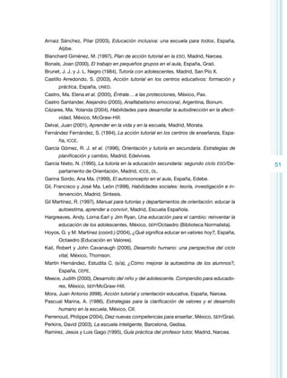 Arnaiz Sánchez, Pilar (2003), Educación inclusiva: una escuela para todos, España,
Aljibe.
Blanchard Giménez, M. (1997), Plan de acción tutorial en la ESO, Madrid, Narcea.
Bonals, Joan (2000), El trabajo en pequeños grupos en el aula, España, Graó.
Brunet, J. J. y J. L. Negro (1984), Tutoría con adolescentes, Madrid, San Pío X.
Castillo Arredondo, S. (2003), Acción tutorial en los centros educativos: formación y
práctica, España, UNED.
Castro, Ma. Elena et al. (2005), Éntrale… a las protecciones, México, Pax.
Castro Santander, Alejandro (2005), Analfabetismo emocional, Argentina, Bonum.
Cázares, Ma. Yolanda (2004), Habilidades para desarrollar la autodirección en la afectividad, México, McGraw-Hill.
Delval, Juan (2001), Aprender en la vida y en la escuela, Madrid, Morata.
Fernández Fernández, S. (1994), La acción tutorial en los centros de enseñanza, España, ICCE.
García Gómez, R. J. et al. (1996), Orientación y tutoría en secundaria. Estrategias de
planificación y cambio, Madrid, Edelvives.
García Nieto, N. (1995), La tutoría en la educación secundaria: segundo ciclo ESO/Departamento de Orientación, Madrid, ICCE, DL.
Garina Sordo, Ana Ma. (1999), El autoconcepto en el aula, España, Edebe.
Gil, Francisco y José Ma. León (1998), Habilidades sociales: teoría, investigación e intervención, Madrid, Síntesis.
Gil Martínez, R. (1997), Manual para tutorías y departamentos de orientación: educar la
autoestima, aprender a convivir, Madrid, Escuela Española.
Hargreaves, Andy, Lorna Earl y Jim Ryan, Una educación para el cambio: reinventar la
educación de los adolescentes, México, SEP/Octaedro (Biblioteca Normalista).
Hoyos, G. y M. Martínez (coord.) (2004), ¿Qué significa educar en valores hoy?, España,
Octaedro (Educación en Valores).
Kail, Robert y John Cavanaugh (2006), Desarrollo humano: una perspectiva del ciclo
vital, México, Thomson.
Martín Hernández, Estudita C. (s/a), ¿Cómo mejorar la autoestima de los alumnos?,
España, CEPE.
Meece, Judith (2000), Desarrollo del niño y del adolescente. Compendio para educadores, México, SEP/McGraw-Hill.
Mora, Juan Antonio (l998), Acción tutorial y orientación educativa, España, Narcea.
Pascual Marina, A. (1986), Estrategias para la clarificación de valores y el desarrollo
humano en la escuela, México, CII.
Perrenoud, Philippe (2004), Diez nuevas competencias para enseñar, México, SEP/Graó.
Perkins, David (2003), La escuela inteligente, Barcelona, Gedisa.
Ramírez, Jesús y Luis Gago (1995), Guía práctica del profesor tutor, Madrid, Narcea.

51

 