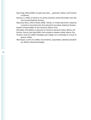 Saint-Onge, Michel (2000), Yo explico pero ellos… ¿aprenden?, México, SEP/FCE/Enlace Editorial.
Sánchez, S. (1993), La tutoría en los centros docentes: manual del profesor tutor, Madrid, Escuela Española, Noveduc.
Satulovsky Silvia y Silvina Theuler (2009), Tutorías: un modelo para armar y desarmar.
La tutoría en los primero años de la educación secundaria, Argentina, Noveduc.
Savater, Fernando (2004), El valor de educar, México, Ariel.
Schmelkes, Silvia (2004), La educación en valores en educación básica, México, SEP.
Schmitz, Connie y Earl Hipp (2005), Cómo enseñar a manejar el estrés, México, Pax.
Tomilson, Carol Ann (2005), Estrategias para trabajar con la diversidad en el aula, Argentina, Paidós.
Villar Angulo, Luis M. et al. (2005), Conocimientos, capacidades y destrezas estudiantiles, Madrid, Pirámide (Psicología).

52

 