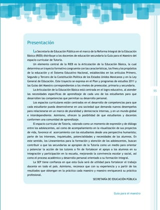 Presentación
La Secretaría de Educación Pública en el marco de la Reforma Integral de la Educación
Básica (RIEB) distribuye a los docentes de educación secundaria la Guía para el Maestro del
espacio curricular de Tutoría.
Un elemento central de la RIEB es la Articulación de la Educación Básica, la cual
determina un trayecto formativo congruente con las características, los fines y los propósitos
de la educación y el Sistema Educativo Nacional, establecidos en los artículos Primero,
Segundo y Tercero de la Constitución Política de los Estados Unidos Mexicanos y en la Ley
General de Educación. Este trayecto se expresa en el Plan y programas de estudios 2011 y
las Guías del Maestro correspondientes a los niveles de preescolar, primaria y secundaria.
La Articulación de la Educación Básica está centrada en el logro educativo, al atender
las necesidades específicas de aprendizaje de cada uno de los estudiantes para que
desarrollen las competencias que permitan su desarrollo personal.
Los espacios curriculares están centrados en el desarrollo de competencias para que
cada estudiante pueda desenvolverse en una sociedad que demanda nuevos desempeños
para relacionarse en un marco de pluralidad y democracia internas, y en un mundo global
e interdependiente. Asimismo, ofrecen la posibilidad de que estudiantes y docentes
conformen una comunidad de aprendizaje.
El espacio curricular de Tutoría, valorado como un momento de expresión y de diálogo
entre los adolescentes, así como de acompañamiento en la visualización de sus proyectos
de vida, favorece el acercamiento con los estudiantes desde una perspectiva humanista;
parte de los intereses, inquietudes, potencialidades y necesidades de los alumnos. En
este sentido, los Lineamientos para la formación y atención de los adolescentes, buscan
contribuir a que las secundarias se apropien de la Tutoría como un medio para orientar
y potenciar la acción de los tutores a fin de fortalecer el apoyo a los alumnos en su
integración y participación en la escuela, mejorando la convivencia escolar y social, así
como el proceso académico y desarrollo personal orientado a su formación integral.
La SEP tiene confianza en que esta Guía será de utilidad para fortalecer el trabajo
docente en todo el país. Asimismo, reconoce que con su experiencia y a partir de los
resultados que obtengan en la práctica cada maestro y maestro enriquecerá su práctica
profesional.
SECRETARÍA DE EDUCACIÓN PÚBLICA

Guía para el maestro

55

 