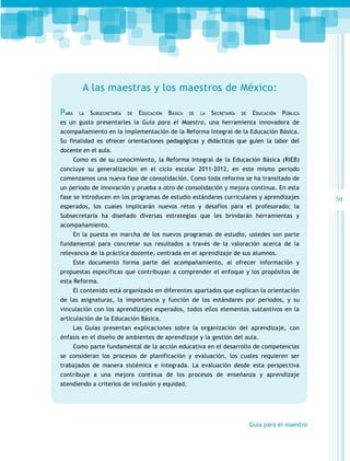 A las maestras y los maestros de México:
Para

la

Subsecretaría

de

Educación

Básica

de

la

Secretaría

de

Educación

Pública

es un gusto presentarles la Guía para el Maestro, una herramienta innovadora de
acompañamiento en la implementación de la Reforma Integral de la Educación Básica.
Su finalidad es ofrecer orientaciones pedagógicas y didácticas que guíen la labor del
docente en el aula.
Como es de su conocimiento, la Reforma Integral de la Educación Básica (RIEB)
concluye su generalización en el ciclo escolar 2011-2012, en este mismo periodo
comenzamos una nueva fase de consolidación. Como toda reforma se ha transitado de
un periodo de innovación y prueba a otro de consolidación y mejora continua. En esta
fase se introducen en los programas de estudio estándares curriculares y aprendizajes
esperados, los cuales implicarán nuevos retos y desafíos para el profesorado; la
Subsecretaría ha diseñado diversas estrategias que les brindarán herramientas y
acompañamiento.
En la puesta en marcha de los nuevos programas de estudio, ustedes son parte
fundamental para concretar sus resultados a través de la valoración acerca de la
relevancia de la práctica docente, centrada en el aprendizaje de sus alumnos.
Este documento forma parte del acompañamiento, al ofrecer información y
propuestas específicas que contribuyan a comprender el enfoque y los propósitos de
esta Reforma.
El contenido está organizado en diferentes apartados que explican la orientación
de las asignaturas, la importancia y función de los estándares por periodos, y su
vinculación con los aprendizajes esperados, todos ellos elementos sustantivos en la
articulación de la Educación Básica.
Las Guías presentan explicaciones sobre la organización del aprendizaje, con
énfasis en el diseño de ambientes de aprendizaje y la gestión del aula.
Como parte fundamental de la acción educativa en el desarrollo de competencias
se consideran los procesos de planificación y evaluación, los cuales requieren ser
trabajados de manera sistémica e integrada. La evaluación desde esta perspectiva
contribuye a una mejora continua de los procesos de enseñanza y aprendizaje
atendiendo a criterios de inclusión y equidad.

Guía para el maestro

59

 