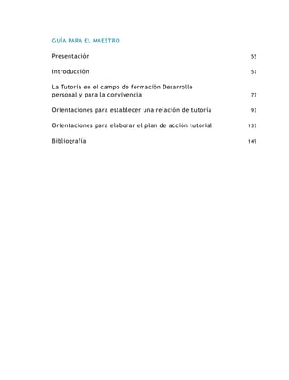 GUÍA PARA EL MAESTRO
Presentación

55

Introducción

57

La Tutoría en el campo de formación Desarrollo
personal y para la convivencia

77

Orientaciones para establecer una relación de tutoría

93

Orientaciones para elaborar el plan de acción tutorial

133

Bibliografía

149

 