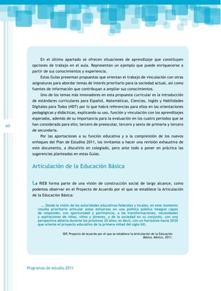 En el último apartado se ofrecen situaciones de aprendizaje que constituyen
opciones de trabajo en el aula. Representan un ejemplo que puede enriquecerse a
partir de sus conocimientos y experiencia.
Estas Guías presentan propuestas que orientan el trabajo de vinculación con otras
asignaturas para abordar temas de interés prioritario para la sociedad actual, así como
fuentes de información que contribuyan a ampliar sus conocimientos.
Uno de los temas más innovadores en esta propuesta curricular es la introducción
de estándares curriculares para Español, Matemáticas, Ciencias, Inglés y Habilidades
Digitales para Todos (HDT) por lo que habrá referencias para ellos en las orientaciones
pedagógicas y didácticas, explicando su uso, función y vinculación con los aprendizajes
esperados, además de su importancia para la evaluación en los cuatro periodos que se

60

han considerado para ello; tercero de preescolar, tercero y sexto de primaria y tercero
de secundaria.
Por las aportaciones a su función educativa y a la comprensión de los nuevos
enfoques del Plan de Estudios 2011, los invitamos a hacer una revisión exhaustiva de
este documento, a discutirlo en colegiado, pero ante todo a poner en práctica las
sugerencias planteadas en estas Guías.

Articulación de la Educación Básica
La

RIEB forma parte de una visión de construcción social de largo alcance, como

podemos observar en el Proyecto de Acuerdo por el que se establece la Articulación
de la Educación Básica:
…. Desde la visión de las autoridades educativas federales y locales, en este momento
resulta prioritario articular estos esfuerzos en una política pública integral capaz
de responder, con oportunidad y pertinencia, a las transformaciones, necesidades
y aspiraciones de niñas, niños y jóvenes, y de la sociedad en su conjunto, con una
perspectiva abierta durante los próximos 20 años; es decir, con un horizonte hacia 2030
que oriente el proyecto educativo de la primera mitad del siglo XXI.
SEP, Proyecto de Acuerdo por el que se establece la Articulación de la Educación
Básica, México, 2011.

Programas de estudio 2011

 