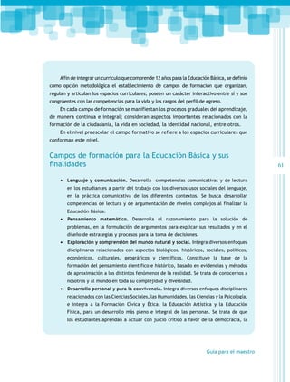 A fin de integrar un currículo que comprende 12 años para la Educación Básica, se definió
como opción metodológica el establecimiento de campos de formación que organizan,
regulan y articulan los espacios curriculares; poseen un carácter interactivo entre sí y son
congruentes con las competencias para la vida y los rasgos del perfil de egreso.
En cada campo de formación se manifiestan los procesos graduales del aprendizaje,
de manera continua e integral; consideran aspectos importantes relacionados con la
formación de la ciudadanía, la vida en sociedad, la identidad nacional, entre otros.
En el nivel preescolar el campo formativo se refiere a los espacios curriculares que
conforman este nivel.

Campos de formación para la Educación Básica y sus
finalidades
•	 Lenguaje y comunicación. Desarrolla competencias comunicativas y de lectura
en los estudiantes a partir del trabajo con los diversos usos sociales del lenguaje,
en la práctica comunicativa de los diferentes contextos. Se busca desarrollar
competencias de lectura y de argumentación de niveles complejos al finalizar la
Educación Básica.

•	 	Pensamiento matemático. Desarrolla el razonamiento para la solución de
problemas, en la formulación de argumentos para explicar sus resultados y en el
diseño de estrategias y procesos para la toma de decisiones.

•	 	 xploración y comprensión del mundo natural y social. Integra diversos enfoques
E
disciplinares relacionados con aspectos biológicos, históricos, sociales, políticos,
económicos, culturales, geográficos y científicos. Constituye la base de la
formación del pensamiento científico e histórico, basado en evidencias y métodos
de aproximación a los distintos fenómenos de la realidad. Se trata de conocernos a
nosotros y al mundo en toda su complejidad y diversidad.

•	 	 esarrollo personal y para la convivencia. Integra diversos enfoques disciplinares
D
relacionados con las Ciencias Sociales, las Humanidades, las Ciencias y la Psicología,
e integra a la Formación Cívica y Ética, la Educación Artística y la Educación
Física, para un desarrollo más pleno e integral de las personas. Se trata de que
los estudiantes aprendan a actuar con juicio crítico a favor de la democracia, la

Guía para el maestro

61

 