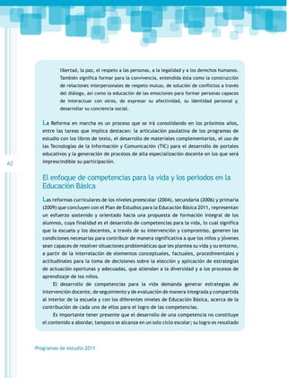 libertad, la paz, el respeto a las personas, a la legalidad y a los derechos humanos.
También significa formar para la convivencia, entendida ésta como la construcción
de relaciones interpersonales de respeto mutuo, de solución de conflictos a través
del diálogo, así como la educación de las emociones para formar personas capaces
de interactuar con otros, de expresar su afectividad, su identidad personal y,
desarrollar su conciencia social.

La Reforma en marcha es un proceso que se irá consolidando en los próximos años,
entre las tareas que implica destacan: la articulación paulatina de los programas de
estudio con los libros de texto, el desarrollo de materiales complementarios, el uso de
las Tecnologías de la Información y Comunicación (TIC) para el desarrollo de portales
educativos y la generación de procesos de alta especialización docente en los que será

62

imprescindible su participación.

El enfoque de competencias para la vida y los periodos en la
Educación Básica
Las reformas curriculares de los niveles preescolar (2004), secundaria (2006) y primaria
(2009) que concluyen con el Plan de Estudios para la Educación Básica 2011, representan
un esfuerzo sostenido y orientado hacia una propuesta de formación integral de los
alumnos, cuya finalidad es el desarrollo de competencias para la vida, lo cual significa
que la escuela y los docentes, a través de su intervención y compromiso, generen las
condiciones necesarias para contribuir de manera significativa a que los niños y jóvenes
sean capaces de resolver situaciones problemáticas que les plantea su vida y su entorno,
a partir de la interrelación de elementos conceptuales, factuales, procedimentales y
actitudinales para la toma de decisiones sobre la elección y aplicación de estrategias
de actuación oportunas y adecuadas, que atiendan a la diversidad y a los procesos de
aprendizaje de los niños.
El desarrollo de competencias para la vida demanda generar estrategias de
intervención docente, de seguimiento y de evaluación de manera integrada y compartida
al interior de la escuela y con los diferentes niveles de Educación Básica, acerca de la
contribución de cada uno de ellos para el logro de las competencias.
Es importante tener presente que el desarrollo de una competencia no constituye
el contenido a abordar, tampoco se alcanza en un solo ciclo escolar; su logro es resultado

Programas de estudio 2011

 