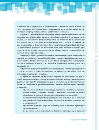 le demanda en el trayecto que le corresponde de la formación de sus alumnos, así
como visiones parciales de acuerdo con los periodos de corte que habrá al tercero de
preescolar, tercero y sexto de primaria y al tercero de secundaria.
El eje de la clase debe ser una actividad de aprendizaje que represente un desafío
intelectual para el alumnado y que genere interés por encontrar al menos una vía de
solución. Las producciones de los alumnos deben ser analizadas detalladamente por
ellos mismos, bajo su orientación, en un ejercicio de auto y coevaluación para que con
base en ese análisis se desarrollen ideas claras y se promueva el aprendizaje continuo.
Los conocimientos previos de los estudiantes sirven como memoria de la clase para
enfrentar nuevos desafíos y seguir aprendiendo, al tiempo que se corresponsabiliza al
alumnado en su propio aprendizaje.
Este trabajo implica que como docentes se formulen expectativas sobre lo que se
espera de los estudiantes, sus posibles dificultades y estrategias didácticas con base en
el conocimiento de cómo aprenden. En el caso de que las expectativas no se cumplan,
será necesario volver a revisar la actividad que se planteó y hacerle ajustes para
que resulte útil.
Esta manera de concebir la planificación nos conduce a formular dos aspectos de
la práctica docente: el diseño de actividades de aprendizaje y el análisis de dichas
actividades, su aplicación y evaluación.
El diseño de actividades de aprendizaje requiere del conocimiento de qué se
enseña y cómo se enseña en relación a cómo aprenden los alumnos, las posibilidades
que tienen para acceder a los problemas que se les plantean y qué tan significativos
son para el contexto en el que se desenvuelven. Diseñar actividades implica responder
lo siguiente:
•	 ¿Qué situaciones resultarán interesantes y suficientemente desafiantes para que los
alumnos indaguen, cuestionen, analicen, comprendan y reflexionen de manera
integral sobre la esencia de los aspectos involucrados en este contenido?

•	 ¿Cuál es el nivel de complejidad que se requiere para la situación que se planteará?
•	 ¿Qué recursos son importantes para que los alumnos atiendan las situaciones que
se van a proponer?

•	 ¿Qué aspectos quedarán a cargo del alumnado y cuáles es necesario explicar para
que puedan avanzar?

•	 ¿De qué manera pondrán en práctica la movilización de saberes para lograr resultados?

Guía para el maestro

65

 