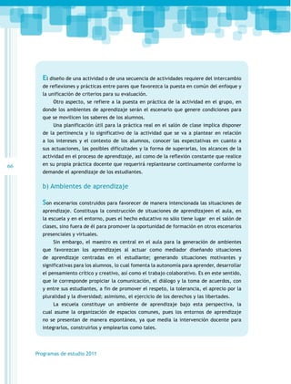 El diseño de una actividad o de una secuencia de actividades requiere del intercambio
de reflexiones y prácticas entre pares que favorezca la puesta en común del enfoque y
la unificación de criterios para su evaluación.
Otro aspecto, se refiere a la puesta en práctica de la actividad en el grupo, en
donde los ambientes de aprendizaje serán el escenario que genere condiciones para
que se movilicen los saberes de los alumnos.
Una planificación útil para la práctica real en el salón de clase implica disponer
de la pertinencia y lo significativo de la actividad que se va a plantear en relación
a los intereses y el contexto de los alumnos, conocer las expectativas en cuanto a
sus actuaciones, las posibles dificultades y la forma de superarlas, los alcances de la
actividad en el proceso de aprendizaje, así como de la reflexión constante que realice

66

en su propia práctica docente que requerirá replantearse continuamente conforme lo
demande el aprendizaje de los estudiantes.

b) Ambientes de aprendizaje

Son escenarios construidos para favorecer de manera intencionada las situaciones de
aprendizaje. Constituya la construcción de situaciones de aprendizajeen el aula, en
la escuela y en el entorno, pues el hecho educativo no sólo tiene lugar en el salón de
clases, sino fuera de él para promover la oportunidad de formación en otros escenarios
presenciales y virtuales.
Sin embargo, el maestro es central en el aula para la generación de ambientes
que favorezcan los aprendizajes al actuar como mediador diseñando situaciones
de aprendizaje centradas en el estudiante; generando situaciones motivantes y
significativas para los alumnos, lo cual fomenta la autonomía para aprender, desarrollar
el pensamiento crítico y creativo, así como el trabajo colaborativo. Es en este sentido,
que le corresponde propiciar la comunicación, el diálogo y la toma de acuerdos, con
y entre sus estudiantes, a fin de promover el respeto, la tolerancia, el aprecio por la
pluralidad y la diversidad; asimismo, el ejercicio de los derechos y las libertades.
La escuela constituye un ambiente de aprendizaje bajo esta perspectiva, la
cual asume la organización de espacios comunes, pues los entornos de aprendizaje
no se presentan de manera espontánea, ya que media la intervención docente para
integrarlos, construirlos y emplearlos como tales.

Programas de estudio 2011

 