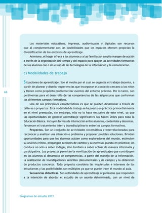 Los materiales educativos, impresos, audiovisuales y digitales son recursos
que al complementarse con las posibilidades que los espacios ofrecen propician la
diversificación de los entornos de aprendizaje.
Asimismo, el hogar ofrece a los alumnos y a las familias un amplio margen de acción
a través de la organización del tiempo y del espacio para apoyar las actividades formativas
de los alumnos con o sin el uso de las tecnologías de la información y la comunicación.

c) Modalidades de trabajo

Situaciones de aprendizaje. Son el medio por el cual se organiza el trabajo docente, a
partir de planear y diseñar experiencias que incorporan el contexto cercano a los niños

68

y tienen como propósito problematizar eventos del entorno próximo. Por lo tanto, son
pertinentes para el desarrollo de las competencias de las asignaturas que conforman
los diferentes campos formativos.
Una de sus principales características es que se pueden desarrollar a través de
talleres o proyectos. Esta modalidad de trabajo se ha puesto en práctica primordialmente
en el nivel preescolar, sin embargo, ello no lo hace exclusivo de este nivel, ya que
las oportunidades de generar aprendizaje significativo las hacen útiles para toda la
Educación Básica. Incluyen formas de interacción entre alumnos, contenidos y docentes,
favorecen el tratamiento inter y transdisciplinario entre los campos formativos.
Proyectos. Son un conjunto de actividades sistemáticas e interrelacionadas para
reconocer y analizar una situación o problema y proponer posibles soluciones. Brindan
oportunidades para que los alumnos actúen como exploradores del mundo, estimulen
su análisis crítico, propongan acciones de cambio y su eventual puesta en práctica; los
conduce no sólo a saber indagar, sino también a saber actuar de manera informada y
participativa. Los proyectos permiten la movilización de aprendizajes que contribuyen
en los alumnos al desarrollo de competencias, a partir del manejo de la información,
la realización de investigaciones sencillas (documentales y de campo) y la obtención
de productos concretos. Todo proyecto considera las inquietudes e intereses de los
estudiantes y las posibilidades son múltiples ya que se puede traer el mundo al aula.
Secuencias didácticas. Son actividades de aprendizaje organizadas que responden
a la intención de abordar el estudio de un asunto determinado, con un nivel de

Programas de estudio 2011

 
