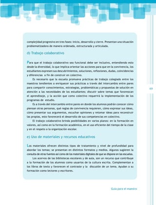 complejidad progresivo en tres fases: inicio, desarrollo y cierre. Presentan una situación
problematizadora de manera ordenada, estructurada y articulada.

d) Trabajo colaborativo

Para que el trabajo colaborativo sea funcional debe ser inclusivo, entendiendo esto
desde la diversidad, lo que implica orientar las acciones para que en la convivencia, los
estudiantes expresen sus descubrimientos, soluciones, reflexiones, dudas, coincidencias
y diferencias a fin de construir en colectivo.
Es necesario que la escuela promueva prácticas de trabajo colegiado entre los
maestros tendientes a enriquecer sus prácticas a través del intercambio entre pares
para compartir conocimientos, estrategias, problemáticas y propuestas de solución en
atención a las necesidades de los estudiantes; discutir sobre temas que favorezcan
el aprendizaje, y la acción que como colectivo requerirá la implementación de los
programas de estudio.
Es a través del intercambio entre pares en donde los alumnos podrán conocer cómo
piensan otras personas, qué reglas de convivencia requieren, cómo expresar sus ideas,
cómo presentar sus argumentos, escuchar opiniones y retomar ideas para reconstruir
las propias, esto favorecerá el desarrollo de sus competencias en colectivo.
El trabajo colaborativo brinda posibilidades en varios planos: en la formación en
valores, así como en la formación académica, en el uso eficiente del tiempo de la clase
y en el respeto a la organización escolar.
 

e) Uso de materiales y recursos educativos

Los

materiales ofrecen distintos tipos de tratamiento y nivel de profundidad para

abordar los temas; se presentan en distintos formatos y medios. Algunos sugieren la
consulta de otras fuentes así como de los materiales digitales de que se dispone en las escuelas.
Los acervos de las bibliotecas escolares y de aula, son un recurso que contribuye
a la formación de los alumnos como usuarios de la cultura escrita. Complementan a
los libros de texto y favorecen el contraste y la discusión de un tema. Ayudan a su
formación como lectores y escritores.

Guía para el maestro

69

 