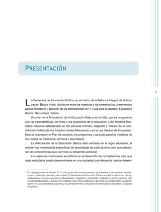 P resentación

7

L 

a Secretaría de Educación Pública, en el marco de la Reforma Integral de la Educación Básica (RIEB), distribuye entre las maestras y los maestros los Lineamientos

para la formación y atención de los adolescentes 2011. Guía para el Maestro. Educación
Básica. Secundaria. Tutoría.
Un pilar de la Articulación de la Educación Básica es la RIEB, que es congruente
con las características, los fines y los propósitos de la educación y del Sistema Educativo Nacional establecidos en los artículos Primero, Segundo y Tercero de la Constitución Política de los Estados Unidos Mexicanos y en la Ley General de Educación.
Esto se expresa en el Plan de estudios, los programas y las guías para los maestros de
los niveles de preescolar, primaria y secundaria.*
La Articulación de la Educación Básica está centrada en el logro educativo, al
atender las necesidades específicas de aprendizaje de cada alumno para que adquieran las competencias que permitan su desarrollo personal.
Los espacios curriculares se enfocan en el desarrollo de competencias para que
cada estudiante pueda desenvolverse en una sociedad que demanda nuevos desem-

*	 En los programas de estudio 2011 y las guías para las educadoras, las maestras y los maestros de educación preescolar, primaria y secundaria, la Secretaría de Educación Pública emplea los términos: niño(s),
adolescentes, jóvenes, alumno(s), educadora(s), maestro(s) y docente(s), aludiendo a ambos géneros, con
la finalidad de facilitar la lectura. Sin embargo, este criterio editorial no demerita los compromisos que la SEP
asume en cada una de las acciones y los planteamientos curriculares encaminados a consolidar la equidad
de género.

 