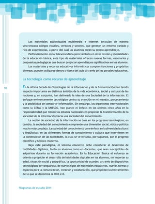 Los materiales audiovisuales multimedia e Internet articulan de manera
sincronizada códigos visuales, verbales y sonoros, que generan un entorno variado y
rico de experiencias, a partir del cual los alumnos crean su propio aprendizaje.
Particularmente en la Telesecundaria pero también en otros niveles y modalidades
de la educación básica, este tipo de materiales ofrecen nuevas formas, escenarios y
propuestas pedagógicas que buscan propiciar aprendizajes significativos en los alumnos.
Los materiales y recursos educativos informáticos cumplen funciones y propósitos
diversos; pueden utilizarse dentro y fuera del aula a través de los portales educativos.

La tecnología como recurso de aprendizaje
70

En la última década las Tecnologías de la Información y de la Comunicación han tenido
impacto importante en distintos ámbitos de la vida económica, social y cultural de las
naciones y, en conjunto, han delineado la idea de una Sociedad de la Información. El
enfoque eminentemente tecnológico centra su atención en el manejo, procesamiento
y la posibilidad de compartir información. Sin embargo, los organismos internacionales
como la CEPAL y la UNESCO, han puesto el énfasis en los últimos cinco años en la
responsabilidad que tienen los estados nacionales en propiciar la transformación de la
sociedad de la información hacia una sociedad del conocimiento.
La noción de sociedad de la información se basa en los progresos tecnológicos; en
cambio, la sociedad del conocimiento comprende una dimensión social, ética y política
mucho más compleja. La sociedad del conocimiento pone énfasis en la diversidad cultural
y lingüística; en las diferentes formas de conocimiento y cultura que intervienen en
la construcción de las sociedades, la cual se ve influida, por supuesto, por el progreso
científico y técnico moderno.
Bajo este paradigma, el sistema educativo debe considerar el desarrollo de
habilidades digitales, tanto en alumnos como en docentes, que sean susceptibles de
adquirirse durante su formación académica. En la Educación Básica el esfuerzo se
orienta a propiciar el desarrollo de habilidades digitales en los alumnos, sin importar su
edad, situación social y geográfica, la oportunidad de acceder, a través de dispositivos
tecnológicos de vanguardia, de nuevos tipos de materiales educativos, nuevas formas y
espacios para la comunicación, creación y colaboración, que propician las herramientas
de lo que se denomina la Web 2.0.

Programas de estudio 2011

 