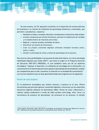 De esta manera, las TIC apoyarán al profesor en el desarrollo de nuevas prácticas
de enseñanza y la creación de ambientes de aprendizaje dinámicos y conectados, que
permiten a estudiantes y maestros:
•	 Manifestar sus ideas y conceptos; discutirlas y enriquecerlas a través de las redes sociales;
•	 Acceder a programas que simulan fenómenos, permiten la modificación de variables
y el establecimiento de relaciones entre ellas;

•	 Registrar y manejar grandes cantidades de datos;
•	 Diversificar las fuentes de información;
•	 Crear sus propios contenidos digitales utilizando múltiples formatos (texto,
audio y video);

•	 Atender la diversidad de ritmos y estilos de aprendizaje de los alumnos.
Para acercar estas posibilidades a las escuelas de educación básica, se creó la estrategia
Habilidades Digitales para Todos (HDT)1, que tiene su origen en el Programa Sectorial
de Educación 2007-2012 (PROSEDU), el cual establece como uno de sus objetivos
estratégicos “impulsar el desarrollo y la utilización de tecnologías de la información y la
comunicación en el sistema educativo para apoyar el aprendizaje de los estudiantes, ampliar
sus competencias para la vida y favorecer su inserción en la sociedad del conocimiento”.
Los recursos educativos que se están generando desde este programa son los siguientes:

Portal de aula Explora

Es

la plataforma tecnológica que utilizan alumnos y maestros en el aula. Ofrece

herramientas que permiten generar contenidos digitales; interactuar con los materiales
educativos digitales (Objetos de Aprendizaje (ODA), Planes de clase y Reactivos); y
realizar trabajo colaborativo a través de redes sociales como blogs, wikis, foros y la
herramienta de proyecto de aprendizaje. Así promueve en los alumnos, el estudio

1 Para ampliar información véase: SEP (2011) Curso Básico de Formación Continua para Maestros en Servicio
2011. Relevancia de la profesión docente en la escuela del nuevo milenio, pp. 100-124.

Guía para el maestro

71

 