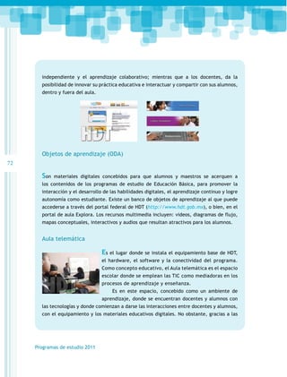 independiente y el aprendizaje colaborativo; mientras que a los docentes, da la
posibilidad de innovar su práctica educativa e interactuar y compartir con sus alumnos,
dentro y fuera del aula.

Objetos de aprendizaje (ODA)
72

Son

materiales digitales concebidos para que alumnos y maestros se acerquen a

los contenidos de los programas de estudio de Educación Básica, para promover la
interacción y el desarrollo de las habilidades digitales, el aprendizaje continuo y logre
autonomía como estudiante. Existe un banco de objetos de aprendizaje al que puede
accederse a través del portal federal de HDT (http://www.hdt.gob.mx), o bien, en el
portal de aula Explora. Los recursos multimedia incluyen: videos, diagramas de flujo,
mapas conceptuales, interactivos y audios que resultan atractivos para los alumnos.

Aula telemática

Es el lugar donde se instala el equipamiento base de HDT,
el hardware, el software y la conectividad del programa.
Como concepto educativo, el Aula telemática es el espacio
escolar donde se emplean las TIC como mediadoras en los
procesos de aprendizaje y enseñanza.
Es en este espacio, concebido como un ambiente de
aprendizaje, donde se encuentran docentes y alumnos con
las tecnologías y donde comienzan a darse las interacciones entre docentes y alumnos,
con el equipamiento y los materiales educativos digitales. No obstante, gracias a las

Programas de estudio 2011

 