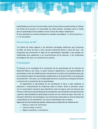 posibilidades que ofrece la conectividad, estas interacciones se potencializan al rebasar
los límites de la escuela y la comunidad; las redes sociales, utilizadas como un medio
para el aprendizaje hacen posibles nuevas formas de trabajo colaborativo.
El aula telemática se instala utilizando los modelos tecnológicos 1 a 30 en primaria y 1
a 1 en secundaria.

Plan de Clase de HDT

Los

Planes de Clase sugieren a los docentes estrategias didácticas que incorporan

los ODA, los libros de texto y otros recursos existentes dentro y fuera del aula. Son
propuestas que promueven el logro de los aprendizajes esperados y que pueden ser
modificadas para adaptarlas a las características de los alumnos, a las condiciones
tecnológicas del aula y al contexto de la escuela.

f) Evaluación

El

docente es el encargado de la evaluación de los aprendizajes de los alumnos de

Educación Básica y por tanto, es quien realiza el seguimiento, crea oportunidades de
aprendizaje y hace las modificaciones necesarias en su práctica de enseñanza para que
los estudiantes logren los aprendizajes establecidos en el presente Plan y los programas
de estudio 2011. Por tanto, es el responsable de llevar a la práctica el enfoque formativo
e inclusivo de la evaluación de los aprendizajes.
El seguimiento al aprendizaje de los estudiantes se lleva a cabo mediante la
obtención e interpretación de evidencias sobre el mismo. Éstas le permiten contar
con el conocimiento necesario para identificar tanto los logros como los factores que
influyen o dificultan el aprendizaje de los estudiantes, para brindarles retroalimentación
y generar oportunidades de aprendizaje acordes con sus niveles de logro. Para ello, es
necesario identificar las estrategias y los instrumentos adecuados al nivel de desarrollo
y aprendizaje de los estudiantes, así como al aprendizaje que se espera.
Algunos de los instrumentos que pueden utilizarse para la obtención de evidencias son:
•	 Rúbrica o matriz de verificación;
•	 Listas de cotejo o control;
•	 Registro anecdótico o anecdotario;

Guía para el maestro

73

 