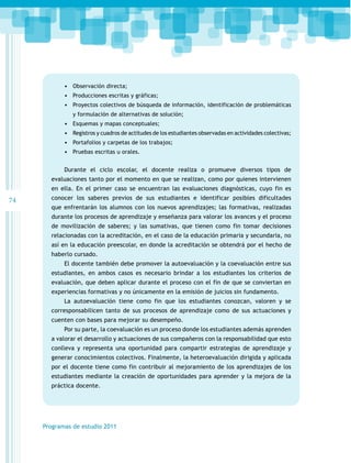 •	 Observación directa;
•	 Producciones escritas y gráficas;
•	 Proyectos colectivos de búsqueda de información, identificación de problemáticas
y formulación de alternativas de solución;

•	 Esquemas y mapas conceptuales;
•	 Registros y cuadros de actitudes de los estudiantes observadas en actividades colectivas;
•	 Portafolios y carpetas de los trabajos;
•	 Pruebas escritas u orales.
Durante el ciclo escolar, el docente realiza o promueve diversos tipos de
evaluaciones tanto por el momento en que se realizan, como por quienes intervienen
en ella. En el primer caso se encuentran las evaluaciones diagnósticas, cuyo fin es

74

conocer los saberes previos de sus estudiantes e identificar posibles dificultades
que enfrentarán los alumnos con los nuevos aprendizajes; las formativas, realizadas
durante los procesos de aprendizaje y enseñanza para valorar los avances y el proceso
de movilización de saberes; y las sumativas, que tienen como fin tomar decisiones
relacionadas con la acreditación, en el caso de la educación primaria y secundaria, no
así en la educación preescolar, en donde la acreditación se obtendrá por el hecho de
haberlo cursado.
El docente también debe promover la autoevaluación y la coevaluación entre sus
estudiantes, en ambos casos es necesario brindar a los estudiantes los criterios de
evaluación, que deben aplicar durante el proceso con el fin de que se conviertan en
experiencias formativas y no únicamente en la emisión de juicios sin fundamento.
La autoevaluación tiene como fin que los estudiantes conozcan, valoren y se
corresponsabilicen tanto de sus procesos de aprendizaje como de sus actuaciones y
cuenten con bases para mejorar su desempeño.
Por su parte, la coevaluación es un proceso donde los estudiantes además aprenden
a valorar el desarrollo y actuaciones de sus compañeros con la responsabilidad que esto
conlleva y representa una oportunidad para compartir estrategias de aprendizaje y
generar conocimientos colectivos. Finalmente, la heteroevaluación dirigida y aplicada
por el docente tiene como fin contribuir al mejoramiento de los aprendizajes de los
estudiantes mediante la creación de oportunidades para aprender y la mejora de la
práctica docente.

Programas de estudio 2011

 