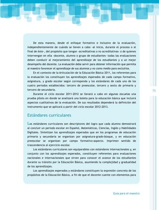 De esta manera, desde el enfoque formativo e inclusivo de la evaluación,
independientemente de cuándo se lleven a cabo -al inicio, durante el proceso o al
final de éste-, del propósito que tengan -acreditativas o no acreditativas- o de quienes
intervengan en ella -docente, alumno o grupo de estudiantes- todas las evaluaciones
deben conducir al mejoramiento del aprendizaje de los estudiantes y a un mejor
desempeño del docente. La evaluación debe servir para obtener información que permita
al maestro favorecer el aprendizaje de sus alumnos y no como medio para excluirlos.
En el contexto de la Articulación de la Educación Básica 2011, los referentes para
la evaluación los constituyen los aprendizajes esperados de cada campo formativo,
asignatura, y grado escolar según corresponda y los estándares de cada uno de los
cuatro periodos establecidos: tercero de preescolar, tercero y sexto de primaria y
tercero de secundaria.
Durante el ciclo escolar 2011-2012 se llevará a cabo en algunas escuelas una
prueba piloto en donde se analizará una boleta para la educación básica que incluirá
aspectos cualitativos de la evaluación. De sus resultados dependerá la definición del
instrumento que se aplicará a partir del ciclo escolar 2012-2013.

Estándares curriculares
Los

estándares curriculares son descriptores del logro que cada alumno demostrará

al concluir un periodo escolar en Español, Matemáticas, Ciencias, Inglés y Habilidades
Digitales. Sintetizan los aprendizajes esperados que en los programas de educación
primaria y secundaria se organizan por asignatura-grado-bloque, y en educación
preescolar se organizan por campo formativo-aspecto. Imprimen sentido de
trascendencia al ejercicio escolar.
Los estándares curriculares son equiparables con estándares internacionales y, en
conjunto con los aprendizajes esperados, constituyen referentes para evaluaciones
nacionales e internacionales que sirven para conocer el avance de los estudiantes
durante su tránsito por la Educación Básica, asumiendo la complejidad y gradualidad
de los aprendizajes.
Los aprendizajes esperados y estándares constituyen la expresión concreta de los
propósitos de la Educación Básica, a fin de que el docente cuente con elementos para

Guía para el maestro

75

 