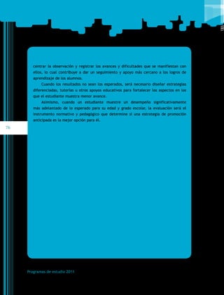 centrar la observación y registrar los avances y dificultades que se manifiestan con
ellos, lo cual contribuye a dar un seguimiento y apoyo más cercano a los logros de
aprendizaje de los alumnos.
Cuando los resultados no sean los esperados, será necesario diseñar estrategias
diferenciadas, tutorías u otros apoyos educativos para fortalecer los aspectos en los
que el estudiante muestra menor avance.
Asimismo, cuando un estudiante muestre un desempeño significativamente
más adelantado de lo esperado para su edad y grado escolar, la evaluación será el
instrumento normativo y pedagógico que determine si una estrategia de promoción
anticipada es la mejor opción para él.

76

Programas de estudio 2011

 