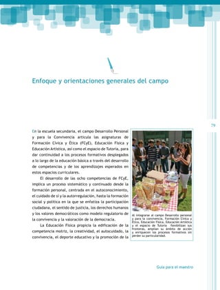 Enfoque y orientaciones generales del campo

79
En la escuela secundaria, el campo Desarrollo Personal
y para la Convivencia articula las asignaturas de
Formación Cívica y Ética (FCyE), Educación Física y
Educación Artística, así como el espacio de Tutoría, para
dar continuidad a los procesos formativos desplegados
a lo largo de la educación básica a través del desarrollo
de competencias y de los aprendizajes esperados en
estos espacios curriculares.
El desarrollo de las ocho competencias de FCyE,
implica un proceso sistemático y continuado desde la
formación personal, centrada en el autoconocimiento,
el cuidado de sí y la autorregulación, hasta la formación
social y política en la que se enfatiza la participación
ciudadana, el sentido de justicia, los derechos humanos
y los valores democráticos como modelo regulatorio de
la convivencia y la valoración de la democracia.
La Educación Física propicia la edificación de la
competencia motriz, la creatividad, el autocuidado, la
convivencia, el deporte educativo y la promoción de la

Al integrarse al campo Desarrollo personal
y para la convivencia, Formación Cívica y
Ética, Educación Física, Educación Artística
y el espacio de Tutoría flexibilizan sus
fronteras, amplían su ámbito de acción
y enriquecen los procesos formativos sin
perder su particularidad.

Guía para el maestro

 