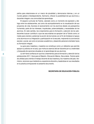 peños para relacionarse en un marco de pluralidad y democracia internas, y en un
mundo global e interdependiente. Asimismo, ofrecen la posibilidad de que alumnos y
docentes integren una comunidad de aprendizaje.
El espacio curricular de Tutoría, valorado como un momento de expresión y diálogo entre los adolescentes, así como de acompañamiento en la visualización de sus
proyectos de vida, favorece el acercamiento con los alumnos desde una perspectiva
humanista; parte de los intereses, inquietudes, potencialidades y necesidades de los
alumnos. En este sentido, los Lineamientos para la formación y atención de los adolescentes buscan contribuir a que las secundarias se apropien de la Tutoría como un
medio para orientar y potenciar la acción de los tutores con el fin de fortalecer el apoyo
a los alumnos en su integración y participación en la escuela, mejorando la convivencia
escolar y social, así como el proceso académico y desarrollo personal orientado hacia
su formación integral.
La guía para maestras y maestros se constituye como un referente que permite
apoyar su práctica en el aula, que motiva la esencia del ser docente por su creatividad
y búsqueda de opciones situadas en el aprendizaje de sus alumnos.

8

La SEP tiene confianza en que los Lineamientos para la formación y atención de los
adolescentes 2011. Guía para el Maestro. Educación Básica. Secundaria. Tutoría serán
de utilidad para orientar el trabajo docente de las maestras y los maestros del país. Asimismo, reconoce que mediante su experiencia docente y basándose en sus resultados
en la práctica enriquecerán el presente documento.

SECRETARÍA DE EDUCACIÓN PÚBLICA

 