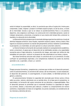 salud al trabajar la corporeidad, es decir, la conciencia que cobra el sujeto de sí mismo para
comprender, cuidar, respetar y aceptar la entidad corporal propia y la de los otros, a través
de la motricidad. Gracias a que no se reduce al acondicionamiento físico o a la práctica
deportiva, esta asignatura contribuye a la construcción de la identidad personal y social al
trabajar sensaciones y emociones, al propiciar el uso creativo del tiempo libre, promover la
equidad y la valoración de la diversidad.
La Educación Artística propone que el alumnado obtenga experiencias estéticas a través de
distintos lenguajes artísticos: artes visuales, expresión corporal y danza, música y teatro. Para
lograrlo es necesario promover la creación del pensamiento artístico mediante la sensibilidad,

80

la percepción y la creatividad, así como apreciar la cultura como bien colectivo.
La Tutoría fortalece la formación del alumnado mediante el acompañamiento académico,
social y emocional, el apoyo para el desarrollo de las habilidades sociales y las capacidades
necesarias para el logro educativo, la prevención de riesgos, para optar por estilos de vida
saludables así como para construir un proyecto de vida sustentado en sus metas y valores.
Dos líneas formativas articulan este campo: la conciencia de sí y la convivencia. En ellas
confluyen los aprendizajes esperados y las competencias mediante los cuales los alumnos
aprenden a ser, a aprender, a hacer y a convivir.
a) La conciencia de sí.

Integra procesos formativos, competencias y nociones que inciden en el desarrollo personal,
como el autoconocimiento, la conciencia del cuerpo y de las emociones, la auto-aceptación,
el desarrollo del potencial, la autorregulación, el auto-cuidado, la identidad personal, de
género y colectiva.
El autoconocimiento fortalece la capacidad del alumnado para formar juicios críticos
sobre sus actos, valores y decisiones con un sentido ético. Es la base para la autoestima, la
asertividad y la formación del sujeto consciente de sus derechos y responsabilidades. Para
el desarrollo personal es primordial que el alumnado fortalezca su capacidad de regular
sus acciones, deseos y reacciones para adecuar y moderar su comportamiento de manera
autónoma y responsable con base en la legalidad, los juicios razonados y la consideración de
los intereses y derechos del otro.

Programas de estudio 2011

 