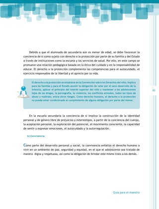 Debido a que el alumnado de secundaria aún es menor de edad, se debe favorecer la
conciencia de sí como sujeto con derecho a la protección por parte de su familia y del Estado
a través de instituciones como la escuela y los servicios de salud. Por ello, en este campo se
promueve una relación pedagógica basada en la ética del cuidado y en la responsabilidad de
educar. El derecho a la protección complementa las competencias para el autocuidado, el
ejercicio responsable de la libertad y el aprecio por la vida.
El derecho a la protección se establece en la Convención sobre los Derechos del niño. Implica
para las familias y para el Estado asumir la obligación de velar por el sano desarrollo de la
infancia, aplicar el principio del interés superior del niño y mantener a los adolescentes
lejos de las drogas, la pornografía, la violencia, los conflictos armados, todos los tipos de
abuso y maltrato, entre otros riesgos. Como derecho humano, el derecho a la protección
no puede estar condicionado al cumplimiento de alguna obligación por parte del menor.

En la escuela secundaria la conciencia de sí implica la construcción de la identidad
personal y de género libre de prejuicios y estereotipos, a partir de la conciencia del cuerpo,
la aceptación personal, la exploración del potencial, el movimiento consciente, la capacidad
de sentir y expresar emociones, el autocuidado y la autorregulación.
b) Convivencia.

Como parte del desarrollo personal y social, la convivencia enfatiza el derecho humano a
vivir en un ambiente de paz, seguridad y equidad, en el que el adolescente sea tratado de
manera digna y respetuosa, así como la obligación de brindar este mismo trato a los demás.

Guía para el maestro

81

 