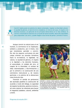 Convivir implica poner en práctica los valores universales, respetar la diversidad cultural,
la equidad de géneros, el ejercicio de la ciudadanía, la vivencia de la paz, el respeto a los
derechos humanos y la aplicación de los principios democráticos en la vida cotidiana. Al
convivir, el alumnado se relaciona con su mundo de manera sensible, desarrolla capacidades
para comprender a los otros, y puede imaginar otras formas de pensar y afrontar el futuro.

Aunque convivir es natural para el ser

82

humano, la convivencia no es respetuosa,
solidaria y productiva, por sí misma, sino
que

necesitamos

aprender

a

convivir.

Por ello los espacios curriculares de este
campo orientan sus procesos formativos
hacia la no-violencia, la legalidad, los
valores, la equidad de géneros, el respeto
a la dignidad y los derechos humanos,
el autocuidado, el cuidado del otro, el
respeto de la diversidad, el rechazo de
ideas estereotipadas y discriminatorias y
por lo contrario a la construcción de una
convivencia intercultural y, de manera
particular, a la práctica de la democracia
como forma de vida.
Favorecer el sentido de pertenencia
del alumnado posibilita la construcción de
acuerdos a través del diálogo, la capacidad
de respetar los derechos, apreciar el entorno,
así como mejorar las relaciones para buscar
el resguardo ciudadano, cultural, ambiental
y social.

Programas de estudio 2011

Aprender a convivir implica generar procesos humanos
en los que prevalezcan las relaciones democráticas, la
aplicación de valores universales, el juicio ético y estético
en relación con una motricidad consciente. Es la base de
la solidaridad humana entendida como el reconocimiento
a los derechos de los demás y la actuación para su
reconocimiento en los derechos.

 
