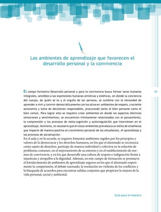 Los ambientes de aprendizaje que favorecen el
desarrollo personal y la convivencia

El campo formativo Desarrollo personal y para la convivencia busca formar seres humanos
integrales, sensibles a las expresiones humanas artísticas y estéticas, en donde la conciencia
del cuerpo, de quién se es y el orgullo de ser persona, se combine con la necesidad de
aprender a vivir y convivir democráticamente con los otros en ambientes de respeto, creciente
autonomía y toma de decisiones responsables, procurando tanto el bien personal como el
bien común. Para lograr esto se requiere crear ambientes en donde los aspectos afectivos
(emociones y sentimientos), se encuentren íntimamente relacionados con el pensamiento,
la comprensión y los procesos de meta-cognición y autorregulación que intervienen en el
aprendizaje. Asimismo, es necesario que en estos ambientes prevalezca un estilo de enseñanza
que impacte de manera positiva el crecimiento personal de los estudiantes, el aprendizaje y
los procesos de socialización.

En el aula y en la escuela, se requiere fomentar ambientes regidos por los principios y
valores de la democracia y los derechos humanos, en los que el alumnado se reconozca
como sujeto de derechos, participe de manera individual y colectiva en la solución de
problemas comunes, en el mejoramiento de su entorno y en el establecimiento de normas de convivencia, y en los que desarrolle una cultura de respeto e indignación frente a
injusticias y atropellos a la dignidad. Además, en este campo de formación se promueve
el fortalecimiento de ambientes de aprendizaje seguros en los que el alumnado experimente la comprensión, el debate razonado, la resolución no-violenta de los conflictos y
la búsqueda de acuerdos para encontrar salidas conjuntas que propicien la mejora de la
vida personal, social y ambiental.

Guía para el maestro

83

 