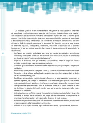 Las prácticas y estilos de enseñanza también influyen en la construcción de ambientes
de aprendizaje y estilos de convivencia escolar que favorecen el desarrollo personal y social y
dan consistencia a la experiencia formativa al trascender el plano del aula. El dominio que el
docente tiene de los contenidos del programa, la comprensión de los procesos de aprendizaje
y de desarrollo infantil y adolescente, sus habilidades de relación e interacción, así como
el manejo didáctico son el sustento de la autoridad del docente, necesaria para generar
un ambiente regulado, participativo, desafiante, motivador y respetuoso de la dignidad
humana, en el que sea posible aprender. Para construir estos ambientes de aprendizaje, se
recomienda:

84

•	 Configurar una relación pedagógica que tome en cuenta las actitudes, sentimientos,
intereses y necesidades formativas del alumnado para construir un proceso de aprendizaje
en el que se trabaje “razón, sensibilidad y cuerpo”.
•	 Capacitar al alumnado para que disfrute y utilice todo su potencial cognitivo, físico y
artístico en las diversas experiencias de aprendizaje.
•	 Aumentar gradualmente las responsabilidades del alumnado para que lleguen a ser personas
solidarias.
•	 Enseñarles a valorar, confiar y respetar a otros, y a contribuir al bienestar de la comunidad.
•	 Fomentar el desarrollo de las habilidades y valores que necesitan para conducirse dentro
de una sociedad libre y justa.
•	 Establecer rutinas diarias consistentes para favorecer la autorregulación y promover el
dominio cognitivo, del cuerpo, la sensibilidad y las emociones; para que las y los alumnos
sean capaces de invertir y sostener el esfuerzo necesario para alcanzar las metas previstas.
•	 Dar igualdad de oportunidades a todo el alumnado, tanto en la clase, como en la toma
de decisiones en asuntos de interés común, para que se sientan todos apreciados y para
favorecer su autonomía.
•	 Ante situaciones de conflicto, mostrar formas alternativas de manejo de la ira y la agresión
mediante el manejo de la conciencia del origen de esas reacciones, la importancia de
orientarse hacia la empatía y el respeto a los derechos de cada persona.
•	 Mantener una proximidad emocional con el alumnado para mostrar el aprecio, la valoración
y la preocupación del profesorado en su bienestar.
•	 Comunicar altas expectativas de logro y de confianza en las capacidades del alumnado.

Programas de estudio 2011

 