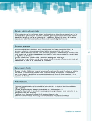 Carácter práctico y transformador
Ofrecer experiencias formativas que apoyen al alumnado en el desarrollo de su potencial, en la
aplicación de lo aprendido para solucionar problemas, para mejorar las condiciones del entorno
y aportar a la construcción de un mundo mejor a través de la denuncia de injusticias, la acción
organizada y la transformación de las condiciones adversas a la dignidad humana.

Énfasis en la persona
	

Planear una experiencia educativa en la que se propicie el trabajo con las emociones y se
promueva relaciones interpersonales cálidas, igualitarias, de confianza y de respeto.
Tratar a cada alumno como persona, como ser valioso, propicie la construcción y la reconstrucción
de la autoestima; forje identidades sólidas, individuales y colectivas con base en la conciencia de
la dignidad y los derechos.
Evitar la violencia y la competitividad y promueva la solidaridad entre pares.
Reconocer que el aprendizaje es un proceso que parte de la persona y se fundamenta en su propia
interioridad, así como en las condiciones de su contexto.

Comunicación efectiva
Emplear métodos dialógicos y construir ambientes formativos en los que se fortalezca la práctica
del debate, la capacidad de argumentación, la escucha activa, la disposición a comprender lo
que el otro plantea y a modificar sus propias posiciones en la construcción de consensos y en la
expresión de disensos.

Problematización.
Fortalecer las capacidades de aprendizaje del alumnado para incrementar sus posibilidades de
logro educativo.
Emplear la pedagogía de la pregunta y las técnicas de comprensión crítica.
Acompañar al alumnado en la reflexión sobre su proceso de aprendizaje y  en la valoración de las
estrategias que le dan resultado.
Fortalecer en el alumnado la valoración de sus aprendizaes previos.
Estimular la autonomía del alumnado y el compromiso en su proceso de aprendizaje.

Guía para el maestro

87

 