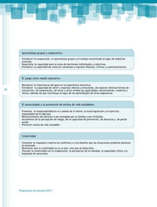 Aprendizaje grupal y cooperativo.
Fortalecer la cooperación, el aprendizaje grupal y el trabajo encaminado al logro de objetivos
comunes.
Desarrollar la capacidad para la toma de decisiones individuales y colectivas.
Fortalecer la capacidad de construir consensos y expresar disensos, críticas y cuestionamientos.

El juego como medio educativo.

88

Reconocer la importancia del gozo en la experiencia educativa.
Fortalecer la capacidad de sentir y expresar afectos y emociones, de explorar diversas formas de
interacción, de cooperación, de llevar a otros niveles las capacidades comunicativas, creativas y
físicas, además de que contribuye al logro de los aprendizajes de otras asignaturas.

El autocuidado y la promoción de estilos de vida saludables.
Fomentar la responsabilidad en el cuidado de sí mismo, la autorregulación y el ejercicio
responsable de la libertad.
Reconocimiento del derecho a ser protegido por su familia y por el Estado.
Incremento de la percepción de riesgo, de la capacidad de prevención, de denuncia y de perdir
ayuda.
Promover estilos de vida saludable.

Creatividad
Fomentar la respuesta creativa los conflictos y a los desafíos que las situaciones problema plantean
al alumnado.
Reconocer que la creatividad no es un don, sino que se desarrolla.
Vincular la creatividad con la imaginación, la percepción de la realidad, la capacidad crítica y la
búsqueda de soluciones.

Programas de estudio 2011

 