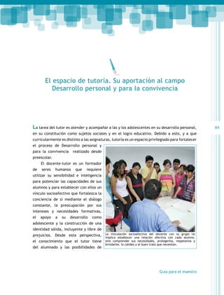 El espacio de tutoría. Su aportación al campo
Desarrollo personal y para la convivencia

La tarea del tutor es atender y acompañar a las y los adolescentes en su desarrollo personal,
en su constitución como sujetos sociales y en el logro educativo. Debido a esto, y a que
curricularmente es distinto a las asignaturas, tutoría es un espacio privilegiado para fortalecer
el proceso de Desarrollo personal y
para la convivencia

realizado desde

preescolar.
El docente-tutor es un formador
de

seres

humanos

que

requiere

utilizar su sensibilidad e inteligencia
para potenciar las capacidades de sus
alumnos y para establecer con ellos un
vínculo socioafectivo que fortalezca la
conciencia de sí mediante el diálogo
constante, la preocupación por sus
intereses y necesidades formativas,
el

apoyo

a

su

desarrollo

como

adolescente y la construcción de una
identidad sólida, incluyente y libre de
prejuicios. Desde esta perspectiva,
el conocimiento que el tutor tiene
del alumnado y las posibilidades de

La vinculación socioafectiva del docente con su grupo no
implica establecer una relación afectiva con cada alumno,
sino comprender sus necesidades, protegerlos, respetarlos y
brindarles la calidez y el buen trato que necesitan.

Guía para el maestro

89

 