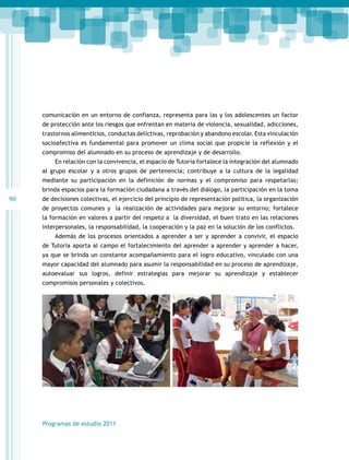 comunicación en un entorno de confianza, representa para las y los adolescentes un factor
de protección ante los riesgos que enfrentan en materia de violencia, sexualidad, adicciones,
trastornos alimenticios, conductas delictivas, reprobación y abandono escolar. Esta vinculación
socioafectiva es fundamental para promover un clima social que propicie la reflexión y el
compromiso del alumnado en su proceso de aprendizaje y de desarrollo.
En relación con la convivencia, el espacio de Tutoría fortalece la integración del alumnado
al grupo escolar y a otros grupos de pertenencia; contribuye a la cultura de la legalidad
mediante su participación en la definición de normas y el compromiso para respetarlas;
brinda espacios para la formación ciudadana a través del diálogo, la participación en la toma

90

de decisiones colectivas, el ejercicio del principio de representación política, la organización
de proyectos comunes y la realización de actividades para mejorar su entorno; fortalece
la formación en valores a partir del respeto a la diversidad, el buen trato en las relaciones
interpersonales, la responsabilidad, la cooperación y la paz en la solución de los conflictos.
Además de los procesos orientados a aprender a ser y aprender a convivir, el espacio
de Tutoría aporta al campo el fortalecimiento del aprender a aprender y aprender a hacer,
ya que se brinda un constante acompañamiento para el logro educativo, vinculado con una
mayor capacidad del alumnado para asumir la responsabilidad en su proceso de aprendizaje,
autoevaluar sus logros, definir estrategias para mejorar su aprendizaje y establecer
compromisos personales y colectivos.

Programas de estudio 2011

 