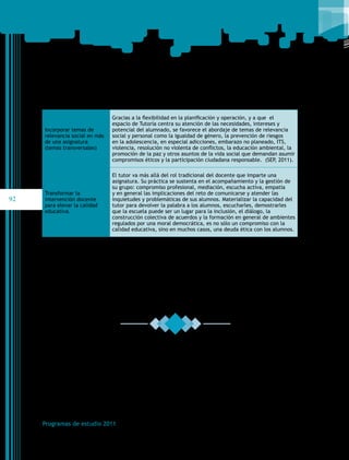 Incorporar temas de
relevancia social en más
de una asignatura
(temas transversales)

92

Gracias a la flexibilidad en la planificación y operación, y a que  el
espacio de Tutoría centra su atención de las necesidades, intereses y
potencial del alumnado, se favorece el abordaje de temas de relevancia
social y personal como la igualdad de género, la prevención de riesgos
en la adolescencia, en especial adicciones, embarazo no planeado, ITS,
violencia, resolución no violenta de conflictos, la educación ambiental, la
promoción de la paz y otros asuntos de la vida social que demandan asumir
compromisos éticos y la participación ciudadana responsable. (SEP, 2011).

Transformar la
intervención docente
para elevar la calidad
educativa.

El tutor va más allá del rol tradicional del docente que imparte una
asignatura. Su práctica se sustenta en el acompañamiento y la gestión de
su grupo: compromiso profesional, mediación, escucha activa, empatía
y en general las implicaciones del reto de comunicarse y atender las
inquietudes y problemáticas de sus alumnos. Materializar la capacidad del
tutor para devolver la palabra a los alumnos, escucharles, demostrarles
que la escuela puede ser un lugar para la inclusión, el diálogo, la
construcción colectiva de acuerdos y la formación en general de ambientes
regulados por una moral democrática, es no sólo un compromiso con la
calidad educativa, sino en muchos casos, una deuda ética con los alumnos.

Programas de estudio 2011

 