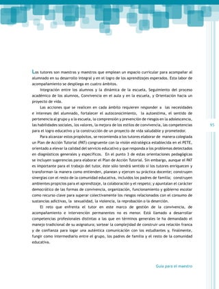 Los tutores son maestras y maestros que emplean un espacio curricular para acompañar al
alumnado en su desarrollo integral y en el logro de los aprendizajes esperados. Esta labor de
acompañamiento se despliega en cuatro ámbitos.
Integración entre los alumnos y la dinámica de la escuela, Seguimiento del proceso
académico de los alumnos, Convivencia en el aula y en la escuela, y Orientación hacia un
proyecto de vida.
Las acciones que se realicen en cada ámbito requieren responder a las necesidades
e intereses del alumnado, fortalecer el autoconocimiento, la autoestima, el sentido de
pertenencia al grupo y a la escuela, la comprensión y prevención de riesgos en la adolescencia,
las habilidades sociales, los valores, la mejora de los estilos de convivencia, las competencias
para el logro educativo y la construcción de un proyecto de vida saludable y prometedor.
Para alcanzar estos propósitos, se recomienda a los tutores elaborar de manera colegiada
un Plan de Acción Tutorial (PAT) congruente con la visión estratégica establecida en el PETE,
orientado a elevar la calidad del servicio educativo y que responda a los problemas detectados
en diagnósticos generales y específicos. En el punto 3 de estas orientaciones pedagógicas
se incluyen sugerencias para elaborar el Plan de Acción Tutorial. Sin embargo, aunque el PAT
es importante para el trabajo del tutor, éste sólo tendrá sentido si los tutores enriquecen y
transforman la manera como entienden, planean y ejercen su práctica docente; construyen
sinergias con el resto de la comunidad educativa, incluidos los padres de familia; construyen
ambientes propicios para el aprendizaje, la colaboración y el respeto; y apuntalan el carácter
democrático de las formas de convivencia, organización, funcionamiento y gobierno escolar
como recurso clave para superar colectivamente los riesgos relacionados con el consumo de
sustancias adictivas, la sexualidad, la violencia, la reprobación o la deserción.
El reto que enfrenta el tutor en este marco de gestión de la convivencia, de
acompañamiento e intervención permanentes no es menor. Está llamado a desarrollar
competencias profesionales distintas a las que en términos generales le ha demandado el
manejo tradicional de su asignatura; sortear la complejidad de construir una relación franca
y de confianza para logar una auténtica comunicación con los estudiantes y, finalmente,
fungir como intermediario entre el grupo, los padres de familia y el resto de la comunidad
educativa.

Guía para el maestro

95

 